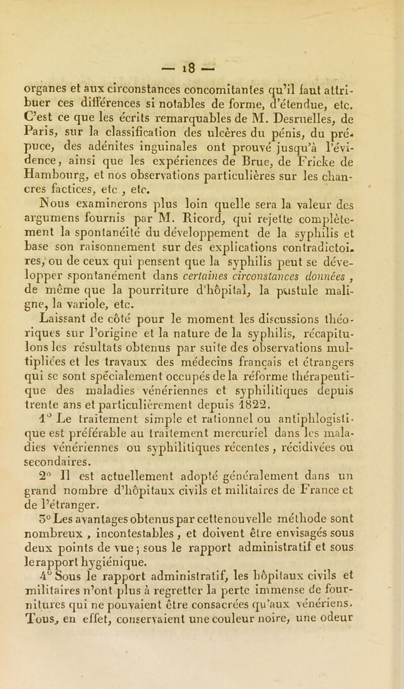 organes et aux circonstances concomitantes qu’il iaut attri- buer ces dilFe'rences si notables de forme, d'étendue, etc. C’est ce que les écrits remarquables de M. Desruelles, de Paris, sur la classification des ulcères du pénis, du pré* puce, des adénites Inguinales ont prouvé jusqu’à l’évi- dence, ainsi que les expériences de Bruc, de Fricke de Hambourg, et nos observations particulières sur les chan- cres factices, etc , etc. Kous examinerons plus loin quelle sera la valeur des argumens fournis par M. Ricord, qui rejette complète- ment la spontanéité du développement de la syphilis et base son raisonnement sur des explications contradictoi- res/ou de ceux qui pensent que la syphilis peut se déve- lopper spontanément dans certaines circonstances données , de meme que la pourriture d’hôpital, la pustule mali- gne, la variole, etc. Laissant de côté pour le moment les discussions théo- riques sur l’origine et la nature de la syphilis, l'écapitu- lons les résultats obtenus par suite des observations mul- tipliées et les travaux des médecins français et étrangers qui se sont spécialement occupés delà réforme thérapeuti- que des maladies vénériennes et syphilitiques depuis trente ans et jîarticullèrcment depuis 1822. 1'^ Le traitement simple et rationnel ou antiphlogisti- que est préférable au traitement mercuriel dans les mala- dies vénériennes ou syphilitiques récentes , récidivées ou secondaires. 2 Il est actuellement adopté généralement dans un grand nombre d’hôpitaux civils et militaires de France et de l’étranger. 3° Les avantages obtenus par cettenouvelle méthode sont nombreux , incontestables , et doivent être envisagés sous deux points de vue-, sous le rapport administratif et sous lerapport hygiénique. 4” Sous le rapport administratif, les hôpitaux civils et militaii-es n’ont plus à regretter la perte Immense de four- nitures qui ne pouvaient être consacrées qu’aux vénériens. Tous, en effet, conservaient une couleur noire, une odeur