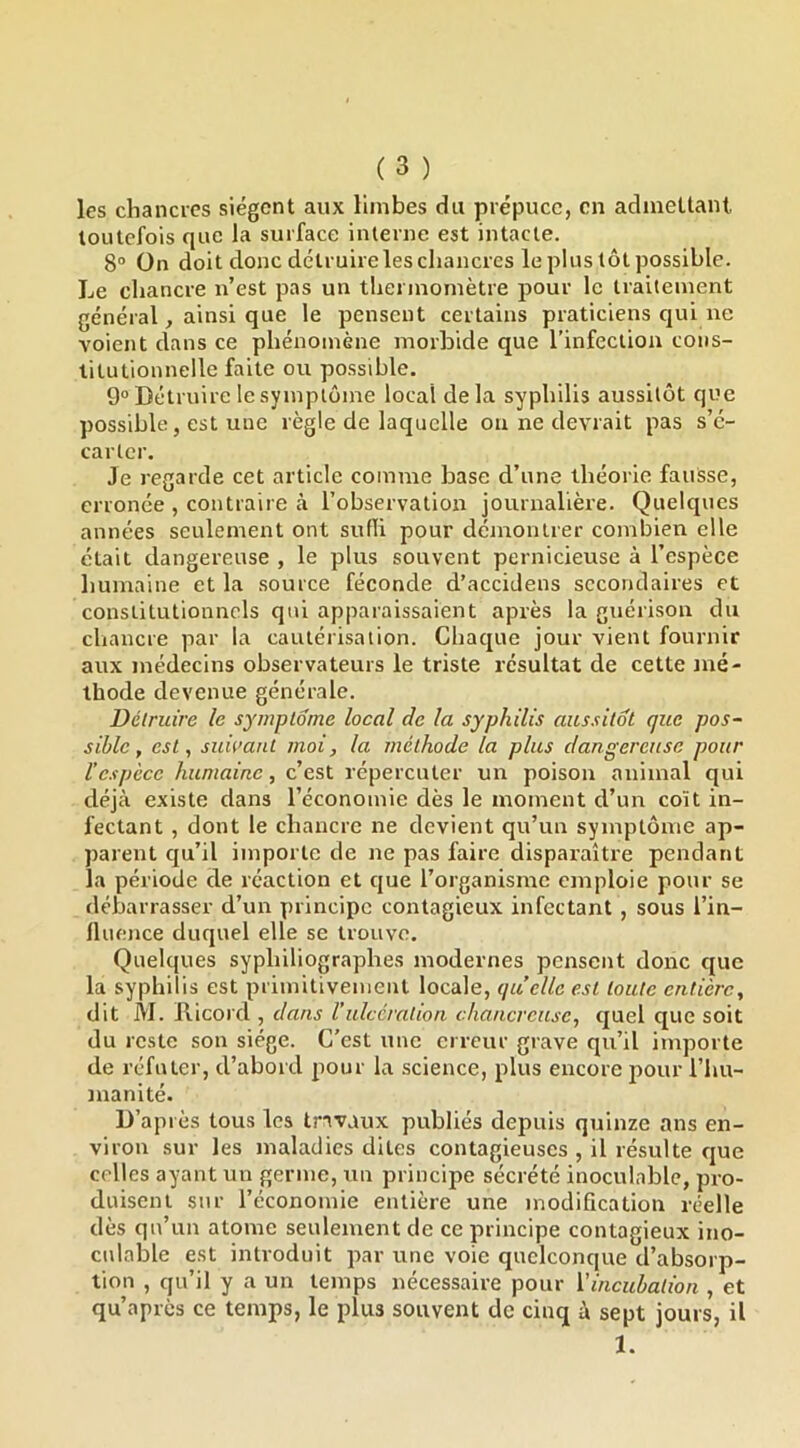 les chancres siègent aux limbes du prépuce, en admettant, toutefois que la surface interne est intacte. 8“ On doit donc dctruirelescliancres le plus tôt possible. Le chancre n’est pas un thermomètre pour le traitement général, ainsi que le pensent certains praticiens qui ne voient dans ce phénomène morbide que l’infection cons- titutionnelle faite ou possible. 9“ Détruire le symptôme local delà syphilis aussitôt que possible, est une règle de laquelle on ne devrait pas s’é- carter. Je regarde cet article comme base d’une théorie fauSse, erronée , contraire à l’observation journalière. Quelques années seulement ont suffi pour démontrer combien elle était dangereuse , le plus souvent pernicieuse à l’espèce humaine et la source féconde d’accidens secondaires et constitutionnels qui apparaissaient après la guérison du chancre par la cautérisation. Chaque jour vient fournir aux médecins observateurs le triste résultat de cette mé- thode devenue générale. Détruire le symptôme local de la syphilis aussitôt que pos- sible, est, suwanl moi, la méthode la plus dangereuse pour l’espèce humaine, c’est répercuter un poison animal qui déjà existe dans l’économie dès le moment d’un coït in- fectant , dont le chancre ne devient qu’un symptôme ap- parent qu’il importe de ne pas faire disparaître pendant la période de réaction et que l’organisme emploie pour se debarrasser d’un principe contagieux infectant , sous l’in- lluence duquel elle se trouve. Quelques syphiliographes modernes pensent donc que la syphilis est primitivement locale, quelle est toute entière, dit M. Ricord , dans Vulcération chancrcusc, quel que soit du reste son siège. C’est une erreur grave qu’il importe de réfuter, d’abord pour la science, plus encore pour l’hu- manité. D’après tous les travaux publiés depuis quinze ans en- viron sur les maladies dites contagieuses , il résulte que celles ayant un germe, un principe sécrété inoculable, pro- duisent sur l’économie entière une modification réelle dès qu’un atome seulement de ce principe contagieux ino- culable est introduit par une voie quelconque d’absorp- tion , qu’il y a un temps nécessaire pour l’incubation , et qu’après ce temps, le plus souvent de cinq à sept jours, il 1.