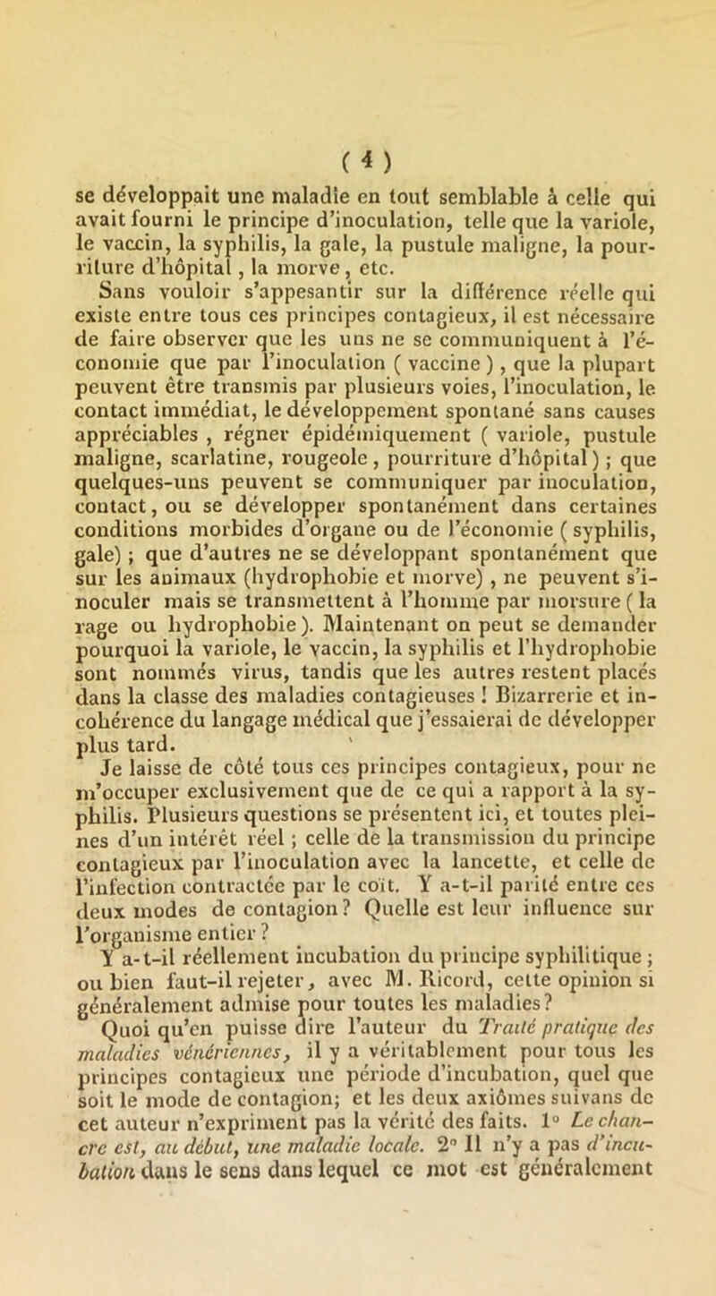 se développait une maladie en tout semblable â celle qui avait fourni le principe d’inoculation, telle que la variole, le vaccin, la syphilis, la gale, la pustule maligne, la pour- riture d’hôpital, la morve , etc. Sans vouloir s’appesantir sur la ditlérence réelle qui existe entre tous ces principes contagieux, il est nécessaire de faire observer que les uns ne se communiquent à l’é- conomie que par l’inoculation ( vaccine ), que la plupart peuvent être transmis par plusieurs voies, l’inoculation, le contact immédiat, le développement spontané sans causes appréciables , régner épidéiniquement ( variole, pustule maligne, scarlatine, rougeole, pourriture d’hôpital) ; que quelques-uns peuvent se communiquer par inoculation, contact, ou se développer spontanément dans certaines conditions morbides d’organe ou de l’économie ( syphilis, gale) ; que d’autres ne se développant spontanément que sur les animaux (hydrophobie et morve) , ne peuvent s’i- noculer mais se transmettent à l’homme par morsure ( la rage ou bydrophohie ). Maintenant on peut se demander pourquoi la variole, le vaccin, la syphilis et l’hydrophobie sont nommés virus, tandis que les autres restent placés dans la classe des maladies contagieuses ! Bizarrerie et in- cohérence du langage médical que j’essaierai de développer plus tard. Je laisse de côté tous ces principes contagieux, pour ne m’occuper exclusivement que de ce qui a rapport à la sy- philis. Plusieurs questions se présentent ici, et toutes plei- nes d’un intérêt réel ; celle de la transmission du principe contagieux par l’inoculation avec la lancette, et celle de l’infection contractée par le coit, Y a-t-il parité entre ces deux modes de contagion? Quelle est leur influence sur l’organisme entier ? Y a-t-il réellement incubation du principe syphilitique ; ou bien faut-il rejeter, avec M. Ricord, cette opinion si généralement admise pour toutes les maladies? Quoi qu’en puisse dire l’auteur du Traité pratique des maladies vénériennes, il y a véritablement pour tous les principes contagieux une période d’incubation, quel que soit le mode de contagion; et les deux axiômes suivans de cet auteur n’expriment pas la vérité des faits. 1“ Le chan- cre est, au début, une maladie locale. 2 Il n’y a pas d’incu- bation dans le sens dans lequel ce mot est généralement