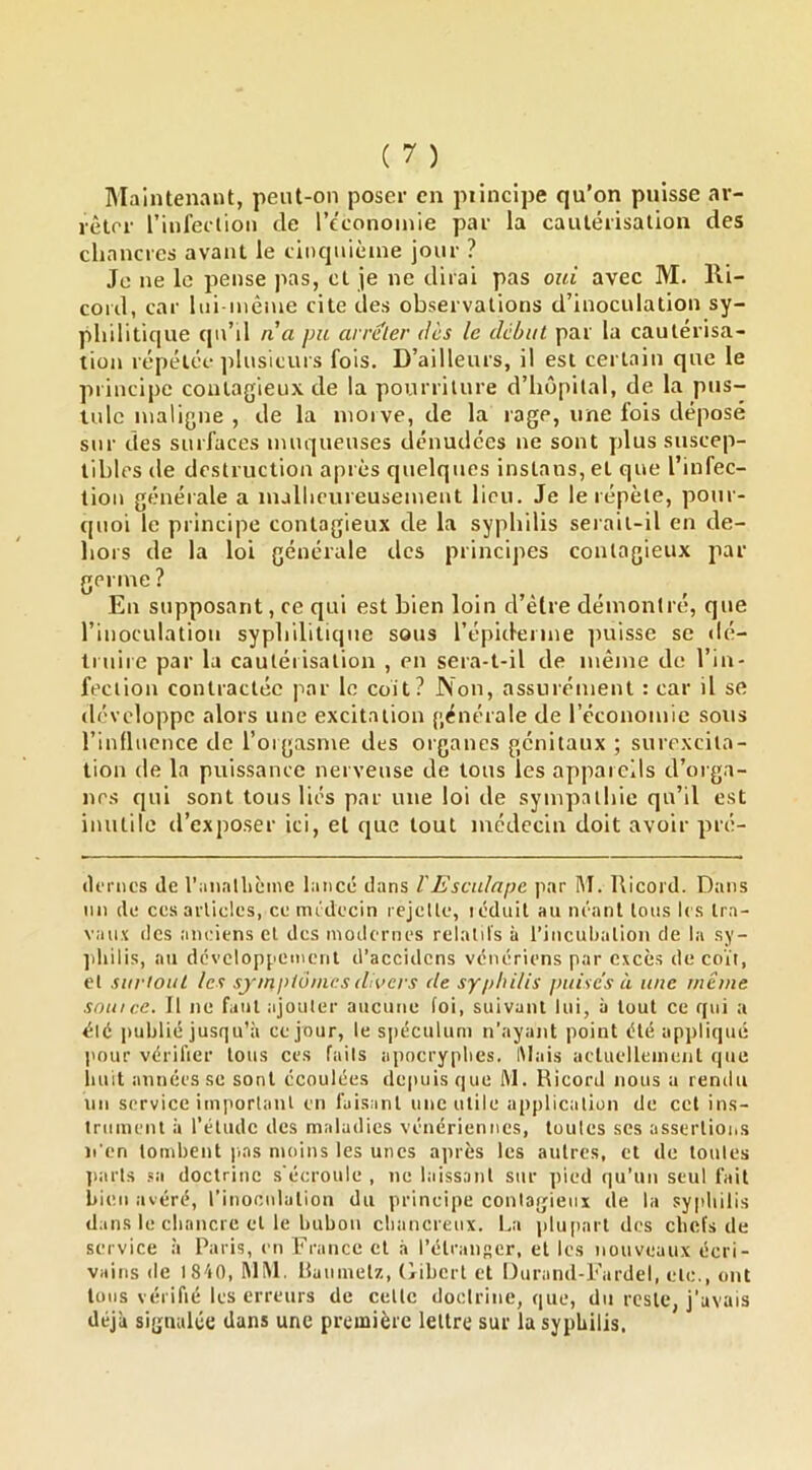 IMaintenant, peut-on poser en piincipe qu’on puisse ar- rêter riul'ectioii (le l’cconoinie par la cautérisation des cliancres avant le tinquièine jour ? Je ne le pense pas, et je ne dirai pas oui avec M. l\i- cord, car liii-mênie cite clés observations d’inoculation sy- philitique cp\’il n a pu arreler dès le début par la cautérisa- tion répétée plusieurs fois. D’ailleurs, il est certain que le principe contagieux de la pourriture d’h(îpital, de la pus- tule maligne , de la moi ve, de la rage, une fois déposé sur des surfaces muqueuses dénudées ne sont plus suscep- tibles de destruction après quelques instans, et que l’infec- tion générale a luallicureusement lieu. Je le répète, pour- quoi le principe contagieux de la syphilis serait-il en de- hors de la loi générale des principes contagieux par germe ? En supposant, ce qui est bien loin d’èlre démontré, que l’inoculation syphilitique sous l’épiderme finisse se d(i- truiie par la cautérisation , en sera-t-il de même de l’in- fection contractée par le coit? Non, assurément : car il se développe alors une excitation générale de l’économie sous rinllucnce de l’orgasme des organes génitaux ; surexcita- tion de la puissance nerveuse de tous les appareils d’orga- nes qui sont tous liés par une loi de sympathie qu’il est inutile d’exposer ici, el que tout médecin doit avoir pré- (ItTiics de raiialliciiie lancé dans VEscidape par M. Ricord. Dans im de CCS articles, ce médecin rejette, icduit au m'anl tons les tra- vaux (les anciens el des modernes relatifs à rincubalion de la sy- ]diilis, au dcvcloppetnenl d’accidens vénériens par excès de coït, el surtout les symptômes dioers de syphilis puises à une même soin ce. Il ne fuiil ajouter aucune foi, suivant lui, à tout ce qui a été publié jusqu’à ce jour, le spéculum n’ayant point été appliqué pour vérilier tous ces faits aiiocryplies, iMais acluelleinent que iiuit années se sont écoulées dejiuis que M. Ricord nous a rendu un service important en faisant une utile application de cct ins- trument à l’étude des maladies vénériennes, toutes scs assertions li en tombent pas moins les unes après les autres, et de toutes jiarts sa doctrine s'écroule , ne laissant sur pied (]u’un seul fait bien avéré, l’inoculation du principe contagieux de la syphilis dans le chancre et le bubon chancreux. La pliqiart des chefs de service à Paris, en France et à l’étranser, el les nouveaux écri- vains (le iS-'iG, MM. llaumetz, (libert et Durand-l’ardel, etc., ont tous vérifié les erreurs de cette doclrine, que, du reste, j’avais déjà signalée dans une première lettre sur la syphilis.