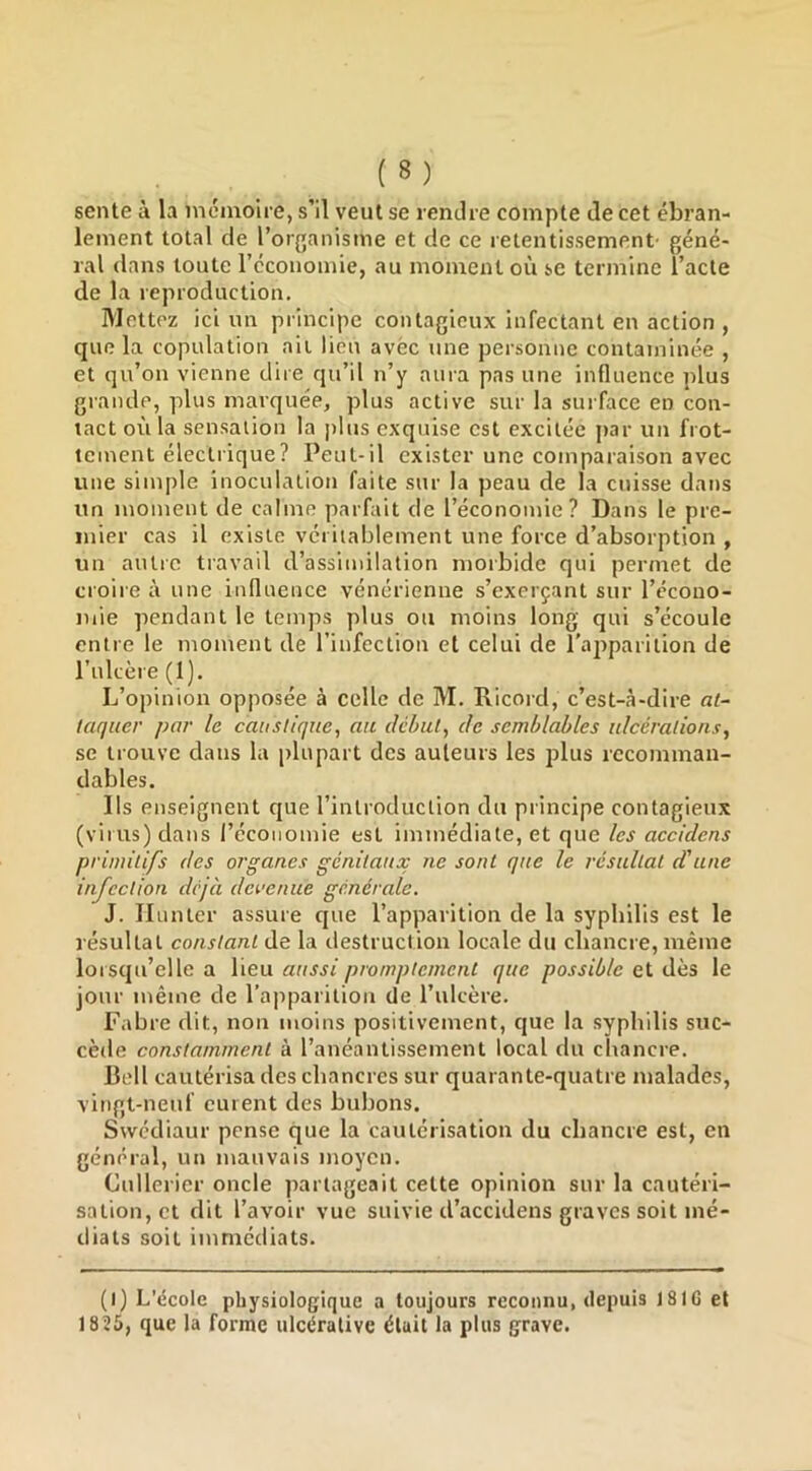 sente à la mémoire, s’il veut se rendre compte de cet ébran- lement total de l’organisme et de ce retentissement- géné- ral dans toute l’économie, au moment où se termine l’acte de la reproduction. Mettez ici un principe contagieux infectant en action , que la copulation ail lieu avec une personne contaminée , et qu’on vienne dire qu’il n’y aura pas une influence plus grande, plus marquée, plus active sur la surface en con- tact où la sensation la |)lus exquise est excitée par un frot- tement électrique? Peut-il exister une comparaison avec une simple inoculation faite sur la peau de la cuisse dans un moment de calme parfait de l’économie? Dans le pre- mier cas il existe véritablement une force d’absorption , un autre travail d’assimilation morbide qui permet de croire à une influence vénérienne s’exerçant sur l’ccono- iiiie pendant le temps plus ou moins long qui s’écoule entre le moment de l’infection et celui de l’apparition de l’ulcère (1). L’opinion opposée à celle de M. Ricord, c’est-à-dire at- taquer par le caustique, an début, de semblables ulcérations, se trouve dans la plupart des auteurs les plus recomman- dables. Ils enseignent cpte l’introduction du principe contagieux (virus) dans l’économie est immédiate, et que les accidens primitifs des organes génitaux ne sont que le résultat d'une infection déjà devenue générale. J. Ilunter assure cjne l’apparition de la syphilis est le résultat constant de la destruction locale du chancre, même lorsqu’elle a lieu aussi promptement que possible et dès le jour même de l’apparition de l’ulcère. Fabre dit, non moins positivement, ejue la syphilis suc- cède constamment à l’anéantissement local du chancre. Bell cautérisa des chancres sur quarante-quatre malades, vingt-neuf eurent des bubons. Swediaur pense que la cautérisation du chancre est, en général, un mauvais moyen. Cullerier oncle partageait cette opinion sur la cautéri- sation, et dit l’avoir vue suivie d’accidens graves soit mé- diats soit immédiats. (l) L’école physiologique a toujours reconnu, depuis 181G et 1 825, que la forme ulcéralive était la plus grave.