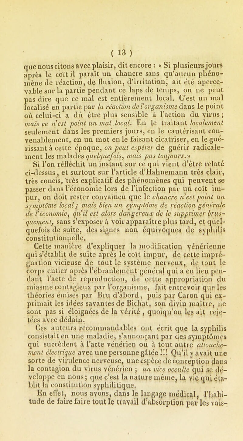 que nous citons avec plaisir, dit encore : « Si plusieurs jours après le coït il paraît un chancre sans qu’aucun phéno- mène de réaction, de fluxion, d’irritation, ait été aperce- vable sur la pal lie pendant ce laps de temps, on ne peut pas dire que ce mal est entièrement local. C’est un mal localisé en partie par la réaction de l’organisme dans le point où celui-ci a dû être plus sensible à l’action du virus ; mais ce nest point un mal local. En le traitant localement seulement dans les premiers jours, en le cautérisant con- venablement, en un mot en le faisant cicatriser, en le gué- rissant à cette époque, on peut espérer de guérir radicale- ment les maXaàes quelquefoismais pas toujours, Si l’on réfléchit un instant sur ce qui vient d’être relaté ci-dessus, et surtout sur l’article d’Hahnemann très clair, très concis, très explicatif des phénomènes qui peuvent se passer dans l’économie lors de l’infeçtion par un coït im- pur, on doit rester convaincu que le chancre nest point un symptôme local ^ mais bien un symptôme de réaction générale de l’économie., qu’il est alors dangereux de le supprimer brus- quement, sans s’exposer à voir apparaître plus tard, et quel- quefois de suite, des signes non équivoques de syphilis constitulionnelle. Cette manière d’expliquer la modification vénérienne qui s’établit de suite après le coït impur, de cette impré- gnation vicieuse de tout le système nerveux, de tout le corps entier après l’ébranlement général qui a eu lieu pen- dant l’acte de reproduction, de cette appropriation du miasme contagieux par l’organisme, fait entrevoir que les théories émises par Bru d’abord, puis par Caron qui ex- primait les idées savantes de Bichat, son divin maître, iie sont pas si éloignées de la vérité , quoiqu’on les ait reje- tées avec dédain. Ces auteurs recommandables ont écrit que la syphilis consistait en une maladie, s’annonçant par des symptômes qui succèdent à l’acte vénérien ou à tout autre attouche- ment électrique avec une personne gâtée !!! Qu’il y avait une sorte de virulence nerveuse, une espèce de conception dans la contagion du virus vénérien ; un vice occulte qui se dé- veloppe en nous ; que c’est la nature même, la vie qui éta- blit la constitution syphilitique. En elfet, nous avons, dans le langage médical, l'habi- tude de faire faire tout le travail d’absorption par les vais-