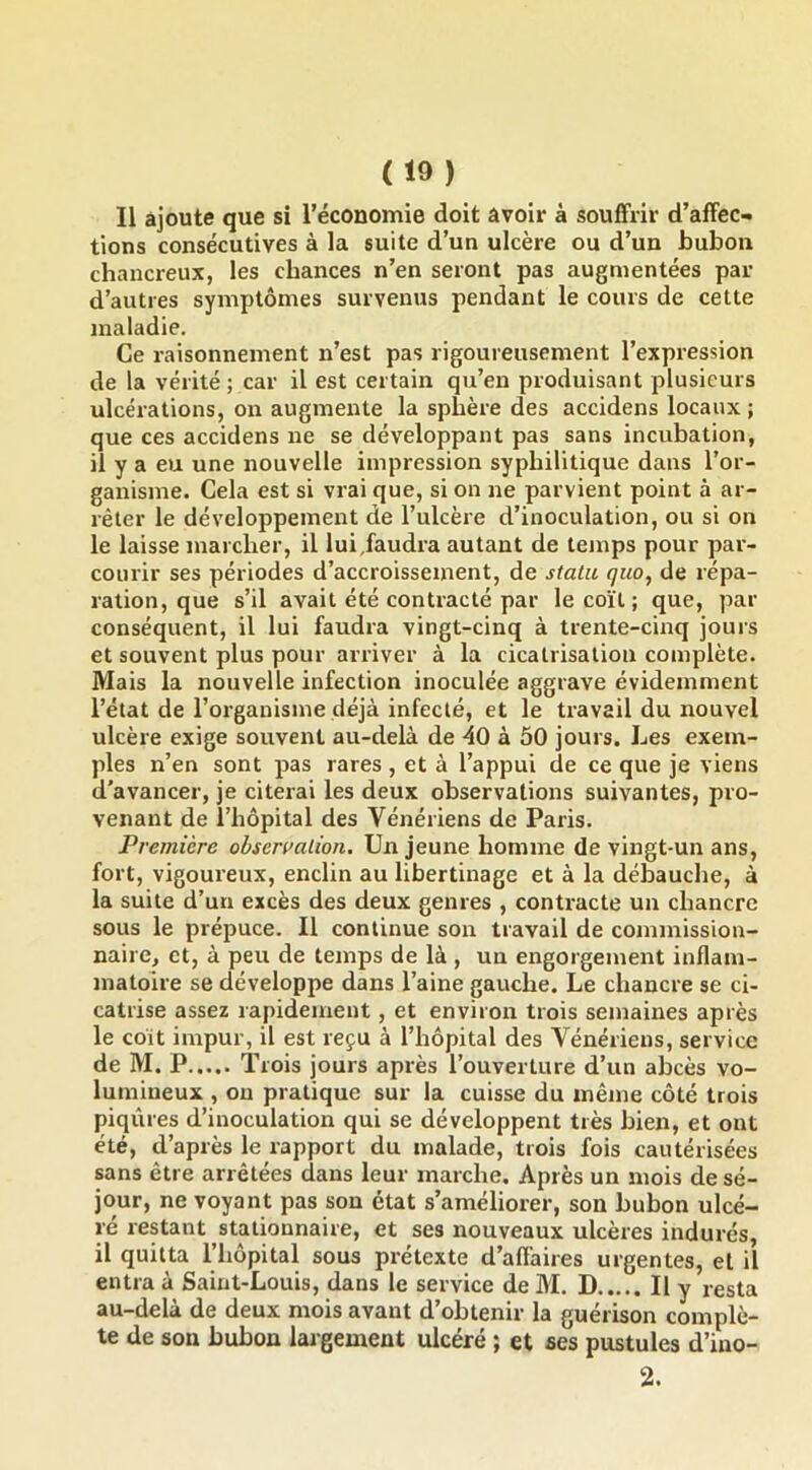 Il ajoute que si réconomie doit avoir à souffrir d’affec- tions consécutives à la suite d’un ulcère ou d’un bubon chancreux, les chances n’en seront pas augmentées par d’autres symptômes survenus pendant le cours de cette maladie. Ce raisonnement n’est pas rigoureusement l’expression de la vérité; car il est certain qu’en produisant plusieurs ulcérations, on augmente la sphère des accidens locaux ; que ces accidens ne se développant pas sans incubation, il y a eu une nouvelle impression syphilitique dans l’or- ganisme. Cela est si vrai que, si on ne parvient point à ar- rêter le développement de l’ulcère d’inoculation, ou si on le laisse marcher, il lui,faudra autant de temps pour par- courir ses périodes d’accroissement, de statu qiio, de répa- ration, que s’il avait été contracté par le coït ; que, par conséquent, il lui faudra vingt-cinq à trente-cinq jours et souvent plus pour arriver à la cicatrisation complète. Mais la nouvelle infection inoculée aggrave évidemment l’état de l’organisme déjà infecté, et le travail du nouvel ulcère exige souvent au-delà de 40 à 50 jours. Les exem- ples n’en sont pas rares , et à l’appui de ce que je viens d’avancer, je citerai les deux observations suivantes, pro- venant de i’hôpital des Vénériens de Paris. Première observation. Un jeune homme de vingt-un ans, fort, vigoureux, enclin au libertinage et à la débauche, à la suite d’un excès des deux genres , contracte un chancre sous le prépuce. Il continue son travail de commission- naire, et, à peu de temps de là , un engorgement inflam- matoire se développe dans l’aine gauche. Le chancre se ci- catrise assez rapidement, et environ trois semaines après le coit impur, il est reçu à l’hôpital des Vénériens, service de M. P Trois jours après l’ouverture d’un abcès vo- lumineux , ou pratique sur la cuisse du même côté trois piqûres d’inoculation qui se développent très bien, et ont été, d’après le rapport du malade, trois fois cautérisées sans être arrêtées dans leur marche. Après un mois de sé- jour, ne voyant pas son état s’améliorer, son bubon ulcé- ré restant stationnaire, et ses nouveaux ulcères indurés, il quitta l’hôpital sous prétexte d’affaires urgentes, et il entra à Saint-Louis, dans le service de M. D Il y resta au-delà de deux mois avant d’obtenir la guérison complè- te de son bubon largement ulcéré ; et ses pustules d’ino- 2.