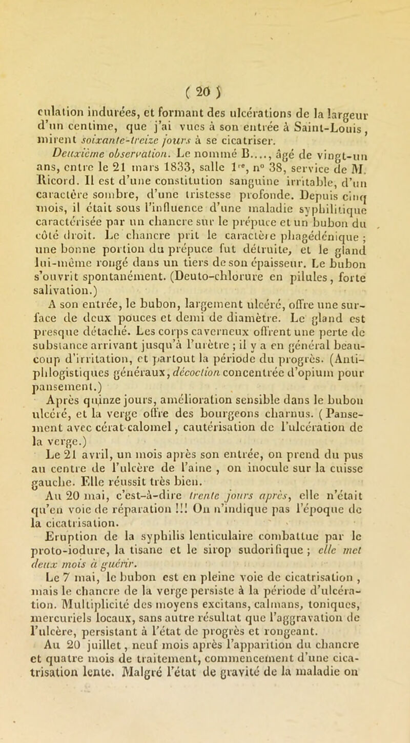 C20) culalion indurées, et formant des ulcérations de la largeur d’un centime, que j’ai vues à son entrée à Saint-Louis, mirent soixante-treize jours à se cicatriser. Deuxieme obsermlion. Le noininé B...., âgé de vingt-un ans, entre le 21 mars 1833, salle L®, n“ 38, service de M. llicord. Il est d’une constitution sanguine irritable, d’un caractère sombre, d’une tristesse profonde. Depuis cinq moi.s, il était sous l’influence d’une maladie syphilitique caractérisée par un chancre sur le prépuce et un bubon du côté droit. Le chancre prit le caractèie pbagédenique ; une bonne portion du prépuce fut détruite, et le gland lui-mème rongé dans un tiers de son épaisseur. Le bubon s’ouvrit spontanément. (Deuto-cblorure en pilules, forte salivation.) A son entrée, le bubon, largement ulcéré, offre une sur- face de deux pouces et demi de diamètre. Le gland est presque détaché. Les corps caverneux oflrent une perte de substance arrivant jusqu’à l’urètre ; il y a en gétiéral beau- coup d’irritation, et partout la période du progrès. (Anti- phlogistiques généraux, c/écoc/fo/i concentrée d’opium pour pansement.) Après quinze jours, amélioration sensible dans le bubon ulcéré, et la verge offre des bourgeons charnus. (Panse- ment avec cérat calomel, cautérisation de l’ulcération de la verge.) Le 21 avril, un mois après son entrée, on prend du pus au centre de l’ulcère de l’aine , on inocule sur la cuisse gauche. Elle réussit très bien. Au 20 mai, c’est-à-dire trente jours apres, elle n’était qu’en voie de réparation !!I Ou n’indique pas l’époque de la cicatrisation. Eruption de la syphilis lenticulaire combattue par le proto-iodure, la tisane et le sirop sudorifique ; elle met (leux mois à guérir. Le 7 mai, le bubon est en pleine voie de cicatrisation , mais le chancre de la verge persiste à la période d’ulcéra- tion. Multiplicité des moyens excitans, caïmans, toniques, mercuriels locaux, sans autre résultat que l’aggravation de l’ulcère, persistant à l'état de progrès et rongeant. Au 20 juillet, neuf mois après l’apparition du chancre et quatre mois de traitement, commencement d’une cica- trisation lente. Malgré l'état de gravité de la maladie on