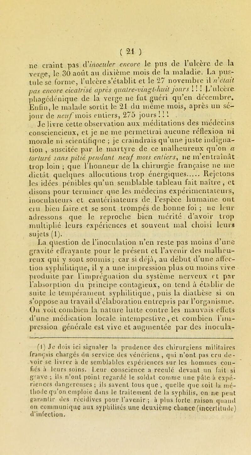 ne craint pas tVinoculcr encore le pus de rulcèie de la verge, le 30 août au dixième mois de la maladie. La pus- tule se forme, rulcère s’établit et le 27 novembre il n'clail pas encore cicatrisé après qnalre-viagL-huil jours ! ! ! L’ulcère pliagcdénique de la verge ne fut guéri qu’en décembre. Enfin, le malade sortit le 21 du même mois, après un sé- jour de neuf mois entiers, 275 jours ! ! . Je livre cette observation aux méditations des médecins consciencieux, et je ne me permelirai aucune réflexion ni morale ni scientifique ; je craindrais qu’une juste indigna- tion , suscitée par le martyre de ce malheureux qu’on a torturé sans pitié pendant neuf mois entiers, ne m’entraînât trop loin ; que l’iionneur de la chirurgie française ne me dictât quelciues allocutions trop énergiques Rejetons les idées pénibles qu’un semblable tableau fait naître, et ilisons pour terminer que le.s médecins expérimentateurs, inoculateurs et cautérisateurs de l’espèce humaine ont cru bien faire et se sont trompés de bonne foi ; ne leur adressons que le reproche bien mérité d’avoir trop multiplié leurs expériences et souvent mal choisi leur.? sujets (1). La question de l’inoculation n’en reste pas moins d’une gravité clfrayante pour le présent et l’avenir des malheu- reux qui y sont soumis ; car si déjà, au début d’une affec- tion syphilitique, il y a une impression plus ou moins vive produite par l’impiéguaiion du système nerveux rt par l’absorption du principe contagieux, on tend à établir de suite le tempérament syphilitique, puis la diathèse si ou .s’oppose au travail d’élaboration entrepris par l’organisme. Ou voit combien la nature lutte contre les mauvais efl'ets d’une médication locale intempestive, et combien l’im- pression générale est vive et augmentée par des inocula- (I) Je (lois ici signaler la prudence des chirurgiens militaires fr.uuvtis chargés du service des vénériens , qui n’ont pas cru de- voir se livrer à de semblables expériences sur les hommes con- fiés à leurs soins. Leur conscience a reculé devant un l'.iit si grave ; ils n’ont point regardé le soldat comme une pâle à expé- riences dangereuses; ils savent tous que , quelle que soit la mé- thode qu’on emploie dans le traitement de la syphilis, on ne peut garantir des récidives pour l’avenir ; à plus forte raison quand on communique aux sypliilisés une deuxieme chance (incerlilude) d'infection.