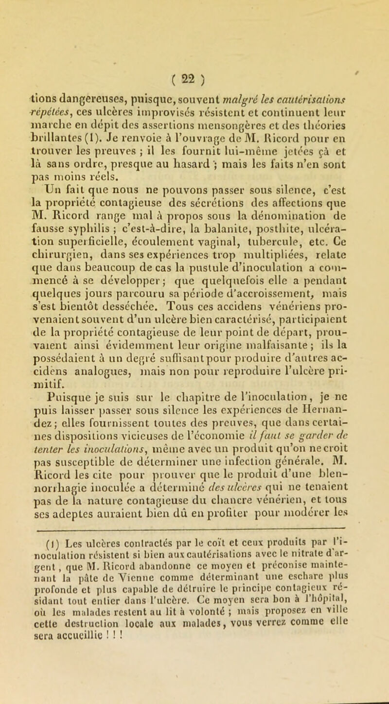 lions dangereuses, puisque, souvent malgré les cautérisations répétées, ces ulcères improvises résistent et continuent leur marche en dépit des assertions mensongères et des théories brillantes (1). Je renvoie à l’ouvrage de M, Ricord pour en trouver les preuves ; il les fournit lui-même jetées çà et là sans ordre, presque au hasard mais les faits n’en sont pas moins réels. Un fait que nous ne pouvons passer sous silence, c’est la propriété contagieuse des sécrétions des affections que M. Ricord range mal à propos sous la dénomination de fausse syphilis ; c’est-à-dire, la balanite, posthite, ulcéra- tion superficielle, écoulement vaginal, tubercule, etc. Ce chirurgien, dans ses expériences trop multipliées, relate que dans beaucoup de cas la pustule d’inoculation a com- mencé à se développer; que quelquefois elle a pendant quelques jours parcouru sa période d’accroissement, mais s’est bientôt desséchée. Tous ces accidens vénériens pro- venaient souvent d’un ulcère bien caractérisé, participaient de la propriété contagieuse de leur point de départ, prou- vaient ainsi évidemment leur origine malfaisante ; ils la possédaient à un degré suflisantpour produire d'autres ac- cidens analogues, mais non pour reproduire l’ukèi'e pri- mitif. Puisque je suis sur le chapitre de l’inoculation, je ne puis laisser jiasser sous silence les expériences de Hernan- dez; elles fournissent toutes des preuves, que dans certai- nes dispositions vicieuses de l’économie il faut se garder de tenter les inoculations, même avec un produit qu’on ne croit pas susceptible de déterminer une infection générale. M. Ricord les cite pour prouver que le produit d’une blen- norrhagie inoculée a cléterminé des ulcères qui ne tenaient pas de la nature contagieuse du chancre vénérien, et tous scs adeptes auraient bien dû en profiter pour modérer les (I) Les ulcères contractés par le coït et ceux produits par l’i- noculation résistent si bien aux cautérisations avec le nitrate d'ar- gent , que M. Ricord abandonne ce moyen et préconise mainte- nant la pâte de Vienne comme déterminant une eschare plus profonde et plus capable de détruire le principe contagieux ré- sidant tout entier dans l’ulcère. Ce moyen sera bon à 1 hôpital, où les malades restent au lit à volonté ; mais proposez en ville cette destruction locale aux malades, vous verrez comme elle sera accueillie ! ! !