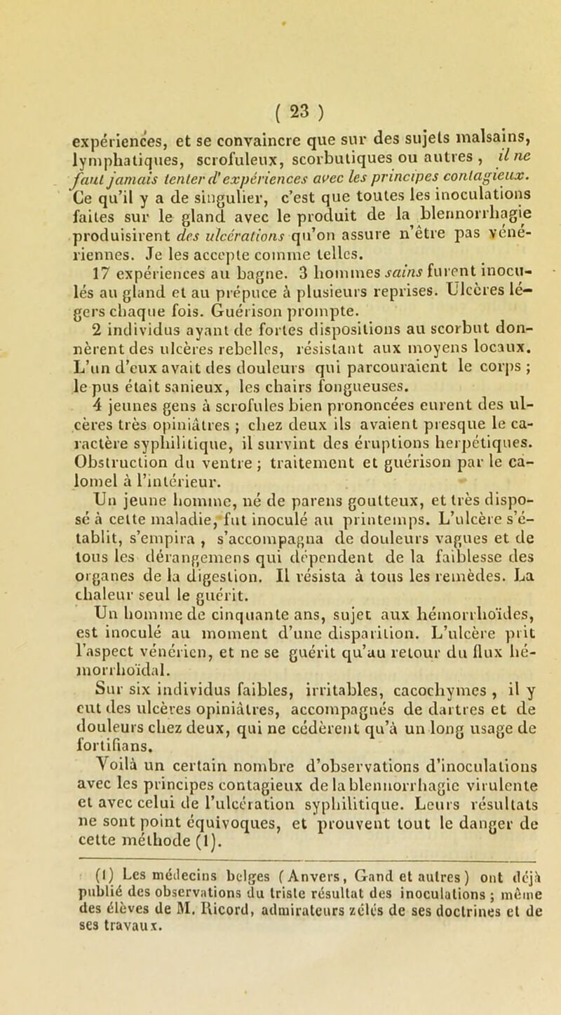 expériences, et se convaincre que sur des sujets malsains, lymphatiques, scrofuleux, scorbutiques ou autres , il ne faut jamais tenter d'expériences ai>ec les principes contagieux. Ce qu’il y a de singulier, c’est que toutes les inoculations faites sur le gland avec le produit de la blennorrhagie produisirent des ulcérations qu’on assure n’être pas véné- riennes. Je les accepte coinuie telles. 17 expériences au bagne. 3 hoimues sains furent inocu- lés au gland et au prépuce à plusieurs reprises. Ulcères lé- gers chaque fois. Guérison prompte. 2 individus ayant de fortes dispositions au scorbut don- nèrent des ulcères rebelles, résistant aux moyens locaux. L’un d’eux avait des douleurs qui parcouraient le corps ; le pus était sanieux, les chairs fongueuses. 4 jeunes gens à scrofules bien prononcées eurent des ul- cères très opiniâtres ; chez deux ils avaient presque le ca- ractère syphilitique, il survint des éruptions herpétiques. Obstruction du ventre; traitement et guérison par le ca- lomel à l’intérieur. Un jeune homme, né de parens goutteux, et très dispo- sé à cette maladie, fut inoculé au printemps. L’ulcère s’é- tablit, s’empira , s’accompagna de douleurs vagues et de tous les dérangemens qui dépendent de la faiblesse des organes de la digestion. Il résista à tous les remèdes. La chaleur seul le guérit. Un homme de cinquante ans, sujet aux hémorrhoïdes, est inoculé au moment d’une disparition. L’ulcère prit l’aspect vénérien, et ne se guérit qu’au retour du Ilux hé- morrhoïdal. Sur six individus faibles, irritables, cacochymes , il y eut des ulcères opiniâtres, accompagnés de dartres et de douleurs chez deux, qui ne cédèrent qu’à un long usage de fortifians. Voilà un certain nombre d’observations d’inoculations avec les principes contagieux de la blennorrhagie virulente et avec celui de l’ulcération syphilitique. Leurs résultats ne sont point équivoques, et prouvent tout le danger de cette méthode (1). (1) Les médecins belges f Anvers, Gancl et autres ) ont dejh publié des observations du triste résultat des inoculations ; même des élèves de M, Ilicord, admirateurs zélés de ses doctrines et de ses travaux.