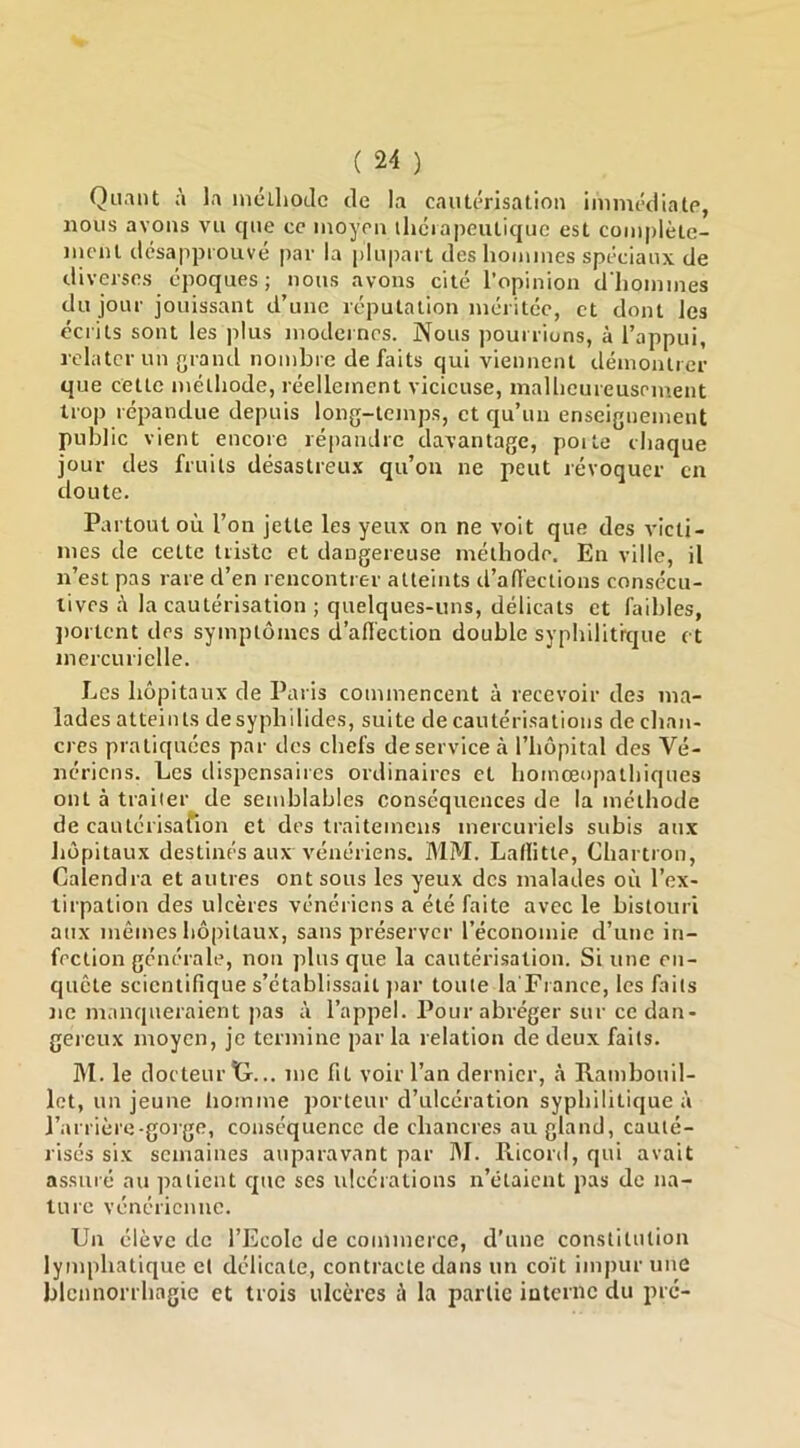 Quant à la mcUiotle de la cautérisation immédiate, nous avons vu que ce moyen lliciapeutique est complète- ment désappiouvé par la |)lupart des hommes spéciaux de diverses époques ; nous avons cité l’opinion d'hommes du jour jouissant d’une réputation méritée, et dont les écrits sont les plus modernes. Nous pourrions, à l’appui, relater un grand nombre défaits qui viennent démontrer que cette méthode, réellement vicieuse, malheureusement trop répandue depuis long-temps, et qu’un enseignement public vient encore répandre davantage, poite chaque jour des fruits désastreux qu’on ne peut révoquer en doute. Partout où l’on jette les yeux on ne voit que des victi- mes de cette triste et dangereuse méthode. En ville, il n’est pas rare d’en rencontrer atteints d’affections consécu- tives à la cautérisation ; quelques-uns, délicats et faibles, jiortent des symptômes (l’aflection double syphilit'r(|ue et mercurielle. Les hôpitaux de Paris commencent à recevoir des ma- lades atteints desyphilides, suite de cautérisations de chan- cres pratiquées par des chefs de service à l’hôpital des Vé- nériens. Les dispensaires ordinaires et homœopathiques ont à traiier de semblables conséquences de la méthode de cautérisafion et des traitemens mercuriels subis aux hôpitaux destinés aux vénériens. MM. Laflitte, Chartron, Calendra et autres ont sous les yeux des malades où l’ex- tirpation des ulcères vénériens a été faite avec le bistouri aux mêmes hôpitaux, sans préserver l’économie d’une in- fection générale, non plus que la cautérisation. Si une en- quête scientifique s’établissait ])ar toute la'France, les faits ne manqueraient pas à l’appel. Pour abréger sur ce dan- gereux moyen, je termine parla relation de deux faits. M. le docteur tr... me fit voir l’an dernier, à Rambouil- let, un jeune homme porteur d’ulcération syphilitique à l’arrière-gorge, conséquence de chancres au gland, cauté- risés six semaines auparavant par M. Ricord, qui avait assuré au patient cpie scs ulcérations n’étaient pas de na- ture vénérienne. Un élève de l’Ecole de commerce, d’une constitution lymphatique et délicate, contracte dans un co'it impur une blcnnonhagie et trois ulcères à la partie interne du pré-