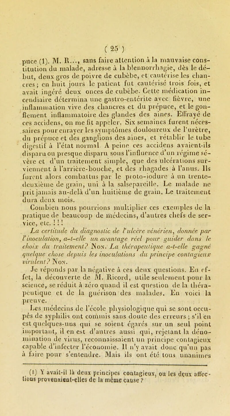 puce (1). M. R..., sans faire attention à la mauvaise cons- titution du malade, adresse à la blennorrliagie, dès le dé- but, deux gros de poivre de cubèbe, et cautérise les chan- cres; en huit jours le patient fut cautérise trois fois, et avait ingéré deux onces de cubèbe. Cette médication in- cendiaire détermina une gastro-entérite avec fièvre, une inflammation vive des chancres et du prépuce, et le gon- flement inflammatoire des glandes des aines. Effraye de ces accidens, on me fit appeler. Six semaines fuient néces- saires pour enrayer les symptômes douloureux de rurètre, du jirépuce et des ganglions des aines, et rétablir le tube digestif à l’état normal A peine ces accidens avaient-ils disparu ou presque disparu sous l’influence d’un régime sé- vère et d’un traitement simple, que des ulcérations sur- viennent à rarrière-bouebe, et des rbagades à l’anus. Ils forent alors combattus par le pioto-iodure à un trente- deuxième de grain, uni à la salsepareille. Le malade ne prit jamais au-delà d’un huitième de grain. Le traitement dura deux mois. Combien nous pourrions multiplier ces exemples de la pratique de beaucoup de médecins, d’autres chefs de ser- vice, etc. ! ! I La ccriilaclc du diagnoslic de l'ulcère vénérien, donnée par Vinoculalion, a-t-elle un avantage réel poicr guider dans le choix du traitement? JNox. La thérapeuticjue a-t-elle gagné quelque chose depuis les inoculations du principe contagieux virulent? Non. Je réponds par la négative à ces deux questions. En ef- fet, la découverte de M. Ricord, utile seulement pour la science, se réduit à zéro quand il est question île la théra- peutique et de la guérison des malades. En voici la preuve. Les médecins de l’école physiologique qui se sont occu- pés de syphilis ont commis sans doute des erreurs ; s’il en est quelques-uns qui .se soient égarés sur un seul point important, il en est d’autres aussi qui, rejetant la déno- mination de virus, reconnaissaient un principe contagieux capable d’infecter l’économie. H n’y avait donc qu’un pas à faire pour s’entendre. Mais ils ont été tous unanimes (I) Y avait-il là deux principes contagieux, ou les deux alfcc- lious provenaient-elles de la môme cause i*