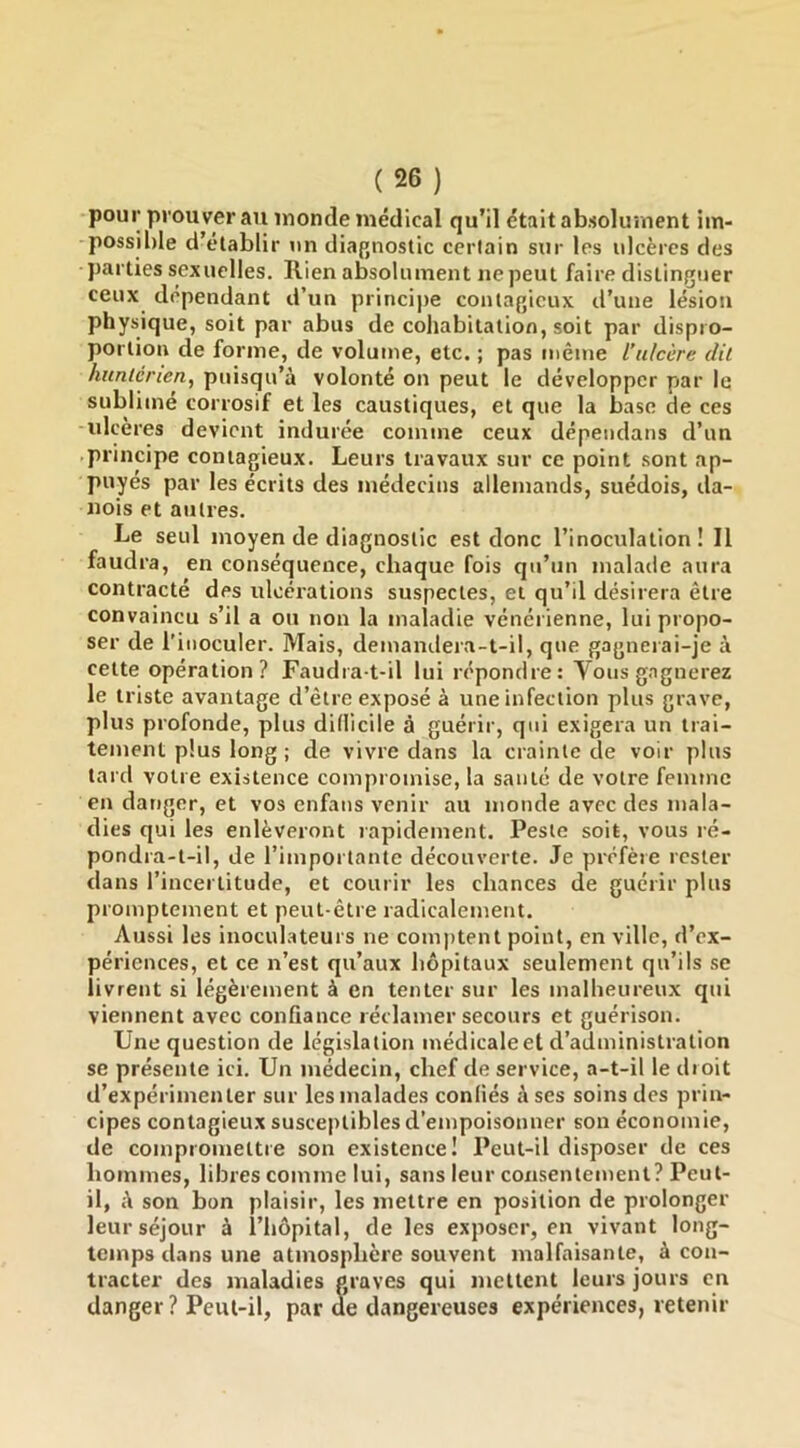 pour prou ver au inonde médical qu’il était absolument im- possible d’établir \in diagnostic certain sur les ulcères des parties sexuelles. Rien absolument ne peut faire distinguer ceux dépendant d’un principe contagieux d’une lésion physique, soit par abus de cohabitation, soit par dispro- portion de forme, de volume, etc. ; pas même l’ulcère dit hnnlénen, puisqu’à volonté on peut le développer par le sublimé corrosif et les caustiques, et que la base de ces ulcères devient indurée comme ceux dépendans d’un principe contagieux. Leurs travaux sur ce point sont ap- puyés par les écrits des médecins allemands, suédois, da- nois et autres. Le seul moyen de diagnostic est donc l’inoculation! Il faudra, en conséquence, chaque fois qu’un malade aura contracté des ulcérations suspectes, et qu’il désirera être convaincu s’il a ou non la maladie vénérienne, lui propo- ser de l'inoculer. Mais, demandera-t-il, que gagneiai-je à cette opération? Faudra-t-il lui répondre: Vous gagnerez le triste avantage d’être exposé à une infection plus grave, plus profonde, plus didicile à guérir, qui exigera un trai- tement plus long ; de vivre dans la crainte de voir plus tard votre existence compromise, la santé de votre femme en danger, et vos enfans venir au monde avec des mala- dies qui les enlèveront rapidement. Peste soit, vous ré- pondra-t-il, de l’importante découverte. Je préfère rester dans l’incertitude, et courir les chances de guérir plus promptement et peut-être radicalement. Aussi les inoculateurs ne comptent point, en ville, d’ex- périences, et ce n’est qu’aux hôpitaux seulement qu’ils se livrent si légèrement à en tenter sur les malheureux qui viennent avec conûance réclamer secours et guérison. Une question de législation médicale et d’administration se présente ici. Un médecin, chef de service, a-t-il le droit d’expérimenter sur les malades conliés à ses soins des prin- cipes contagieux susceptibles d’empoisonner son économie, de compromettre son existence! Peut-il disposer de ces hommes, libres comme lui, sans leur consentement? Peut- il, A son bon plaisir, les mettre en position de prolonger leur séjour à l’hôpital, de les exposer, en vivant long- temps dans une atmosphère souvent malfaisante, à con- tracter des maladies graves qui mettent leurs jours en danger ? Peut-il, par de dangereuses expériences, retenir