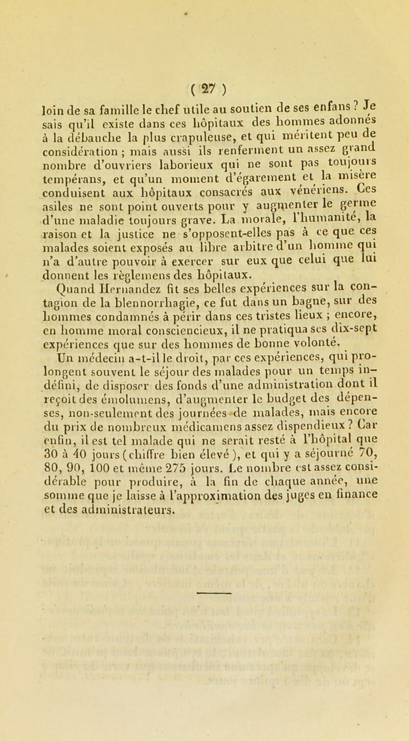loin de sa famille le chef utile au soutien de ses enfans ? Je sais qu’il existe dans ces hôpitaux des hommes adonnes à la débauche la plus crapuleuse, et qui méritent peu de considération; mais aussi ils renferment un assez giand nombre d’ouvriers laborieux qui ne sont pas toujours tempérans, et qu’un moment d’égarement et la miseie conduisent aux hôpitaux consacrés aux vénériens. Ces asiles ne sont point ouverts pour y augpienter le germe d’une maladie toujours grave. La morale, 1 humanité, la raison et la justice ne s’opposent-elles pas à ce que ces malades soient exposés au libre arbitre d’un homme qui n’a d’autre pouvoir à exercer sur eux que celui que lui donnent les règlemensdes hôpitaux. Quand Hernandez fit ses belles expériences sur la con- tagion de la blennorrhagie, ce fut dans un bagne, sur des hommes condamnés à périr dans ces tristes lieux ; encore, en homme moral consciencieux, il ne pratiqua ses dix-sept expériences c|ue sur des hommes de bonne volonté. Un médecin a-t-il le droit, par ces expériences, qui pro- longent .souvent le séjour des malades pour un temps in- défini, de disposer des fonds d’une administration dont il reçoit des émolmnens, d’augmenter le budget des dépen- ses, non-seulement des journées de malades, mais encore du prix de nombreux médicamensassez dispendieux? Car enfin, il est tel malade qui ne sei-ait resté à l’hôpital que 30 à 40 jours (chiffre bien élevé ), et qui y a séjourné 70, 80, 90, 100 et même 275 jours. Le nombre est assez consi- dérable pour produire, à la fin de chaque année, une somme que je laisse à l’approximation des juges en finance et des administrateurs.