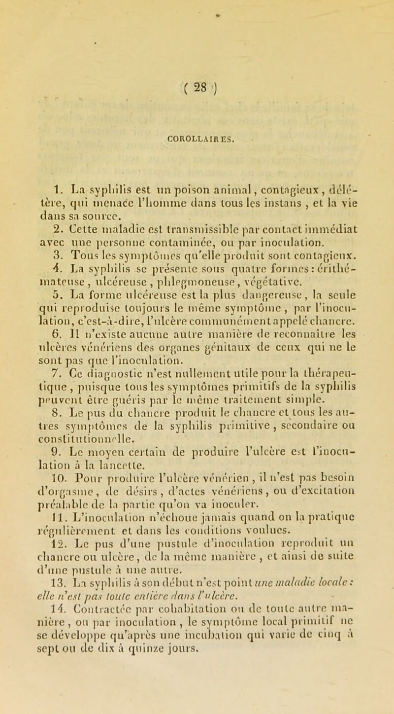 COROLLAIRES. 1. La sypliilis est im poison animal, contagieux , délc- lère, qui menace l’iiomme clans tous les iiistans , et la vie dans sa source. 2. Cette maladie est transmissible par contact immédiat avec une personne contaminée, ou par inoculation. 3. Tous les symptômes qu’elle produit sont contagieux. 4. La sypliilis se présemc sous quatre formes : critlié- inateuse, ulcéreuse, phlegmoneuse, vc'gétative. 5. La forme ulcéreuse est la plus dangereuse, la seule qui reproduise toujours le même symptôme, par l’inocu- lation, c’est-à-dire, l’idcère communément appelé chancre. 6. Il n’existe aucune autre manière de reconnaître les ulcères vénériens des organes génitaux de ceux qui ne le sont pas que rinoculation. 7. Ce diagnostic n’est nullement utile pour la thérapeu- tique , puisejue tous les symptômes primitifs de la syphilis peuvent être guéris par le meme traitement simple. 8. Le pus tlu chancre produit le chancre et tous les ati- tres symptômes de la syphilis primitive , secondaire ou constitutionnelle. 9. Le moyen certain de produire l’ulcère est l’inocu- lation à la lancette. 10. Pour produire rulcère vénérien , il n’est pas besoin d’orgasme, de désirs , d’actes vénériens, ou d’excitation préalable de la partie c[u’on va inoculer. 11. L’inoculation n’échoue jamais quand on la pratique régulièrement et dans les conditions voulues. 12. Le pus d’une jmslule d’inoculation reproduit un chancre ou ulcère, de la même manière , et ainsi de suite d’une pustule à une autre. 13. La syphilis à son début n’est point ««ew/a/m/fe locale: elle n'est pas toute entière dans Vulcère. 14. Contractée par cohabitation on de toute autre ma- nière, ou par inocidation , le symptôme local primitif ne se développe qu’àprès une incubation cjui varie de cinq à