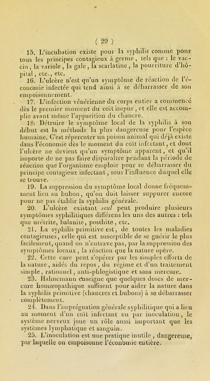 15. L’incubation existe pour la syphilis comme pour tous les principes contagieux à germe*, tels que : le vac- cin , la variole , la gale, la scarlatine , la pourriture d’hô- pital , etc., etc. 16. L’ulcère n’est qu’un symptôme de réaction de l’c- conoinie infectée qui tend ainsi à se débarrasser de son empoisonnement. 17. L’infection vénérienne du corps entier a commence dès le premier moment du coït impur, et elle est accom- plie avant même l’apparition du chancre. 18: Détruire le symptôme local de la syphilis à son début est la méthode la plus dangereuse pour l’espèce humaine. C’est répercuter un poison animal qui déjà existe dans l’économie dès le moment du coït infectant, et dont l’ulcère ne devient qu’un symptôme apparent, et qu’il importe de ne pas faire disparaître pendant la période de réaction que l’organisme emploie pour se débarrasser du principe contagieux infectant, sous l’influence ducpiel elle se trouve. 19. La suppre.ssion du symptôme local donne fréquem- ment lieu au bubon, qu’on doit laisser suppurer encore pour ne pas établir la syphilis générale. 20. L’ulcère existant seul peut produire plusieurs symptômes syphilitiques différens les uns des autres : tels que urétrite, balanite, posthite, etc. 21. La syphilis primitive est, de toutes les maladies contagieuses, celle qui est susceptible de .se guérir le plus facilement, cpiand on n’entrave pas, par la suppression des symptômes locaux , la réaction que la nature opère. 22. Cette cure peut s’opérer par les simples ellorts de la nature , aidés du repos , du régime et d’un traitement simple, rationnel, anti-phlogistique et sans mercure. 23. Ilahnemann enseigne que quelques doses de mer- cure homœopalhicjue suflisent pour aider la nature dans la syphilis primitive (chancres cl bubons) à se débarrasser cotnplètement. 24. Dans l’imprcgnalion générale syphilitique qui a lieu au moment d’iur coït infectant ou par inoculation, le système nerveux joue un lôle aussi important que les systèmes lymphatique et sanguin. 25. L’inoculation est une pratique inutile , dangereuse, par laquelle on empoisonne l’écon'omie entière.