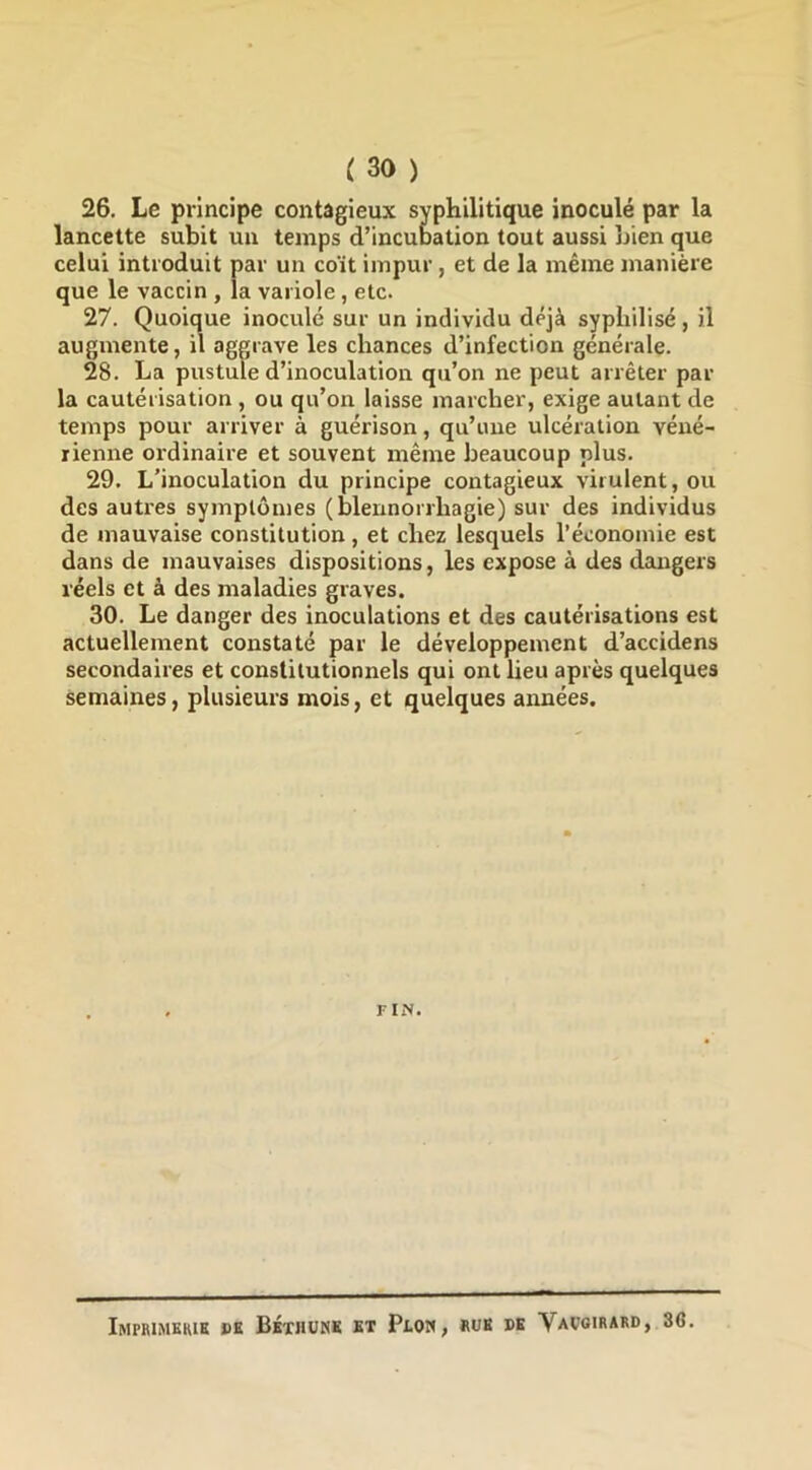 26. Le principe contagieux syphilitique inoculé par la lancette subit un temps d’incubation tout aussi bien que celui introduit par un coït impur , et de la même manière que le vaccin , la variole, etc. 27. Quoique inoculé sur un individu déjà syphilisé, il augmente, il aggrave les chances d’infection générale. 28. La pustule d’inoculation qu’on ne peut arrêter par la cautérisation , ou qu’on laisse marcher, exige autant de temps pour arriver à guérison, qu’ime ulcération véné- rienne ordinaire et souvent même beaucoup plus. 29. L’inoculation du principe contagieux virulent, ou des autres symptômes (blennorrhagie) sur des individus de mauvaise constitution, et chez lesquels l’économie est dans de mauvaises dispositions, les expose à des dangers réels et à des maladies graves. 30. Le danger des inoculations et des cautérisations est actuellement constaté par le développement d’accidens secondaires et constitutionnels qui ont lieu après quelques semaines, plusieurs mois, et quelques années. FIN. Imprimkkik »k Béthunk kt Plon, «ub de Vavoirard, 36.