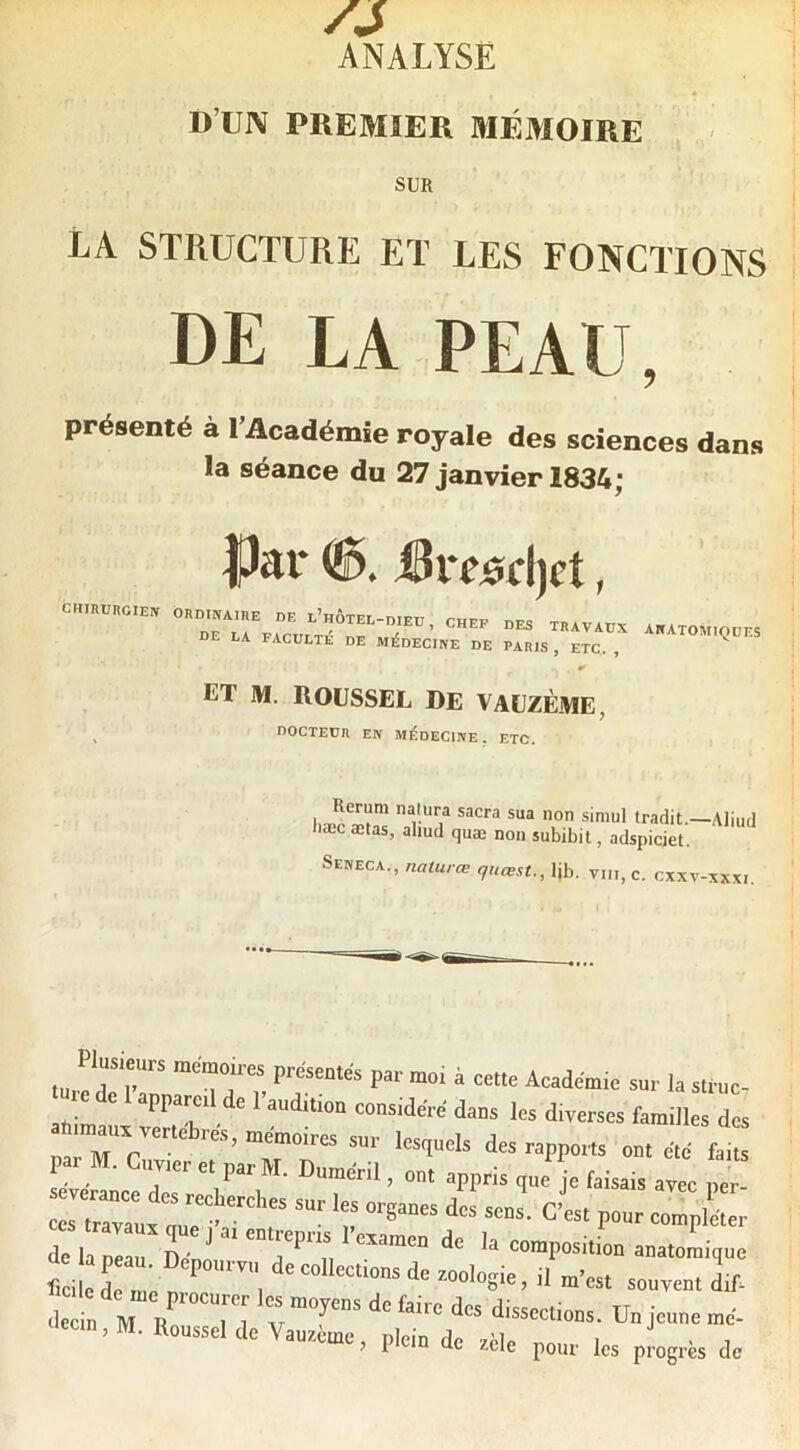 /s ANALYSE D’UN PREMIER MÉMOIRE SUR LA STRUCTURE ET LES FONCTIONS DE LA PEAU, présenté à l’Académie royale des sciences dans la séance du 27 janvier 1834; chirurgien |Jar &vesc\)et, ORDINAIRE DE l’hÔTEL-DIEU , CHEF DES TRAVAUX DE LA FACULTE DE MIJDECINE DE PARIS , ETC, , anatomiques ET M. ROUSSEL DE VAÜZÈME, DOCTEUR EN médecine, ETC. Rerum nalura sacra sua non siniul tradit.—Aliui læc ætas, aliud quæ non subibil, adspiciet. Seneca., nalurœ qucest., Ijb, viii, c. cxxv-xxxi usieurs mémoires préseotés par mo, à cette Académie sur la struc- e de appareil de l’auditiou considéré dans les diverses familles de. mauv verlelires, mémoires sur lesquels des rapports ont été fait, par M. Cuvier et par M. Duméril, on. appris que je faisais avle pt dr/a „r Déo' ‘ -atomique « I ri ““'osia > il t'oat souvent L dccn, M. Roussel de Vaurème, plein de vile p„„.. ,es p ogres de