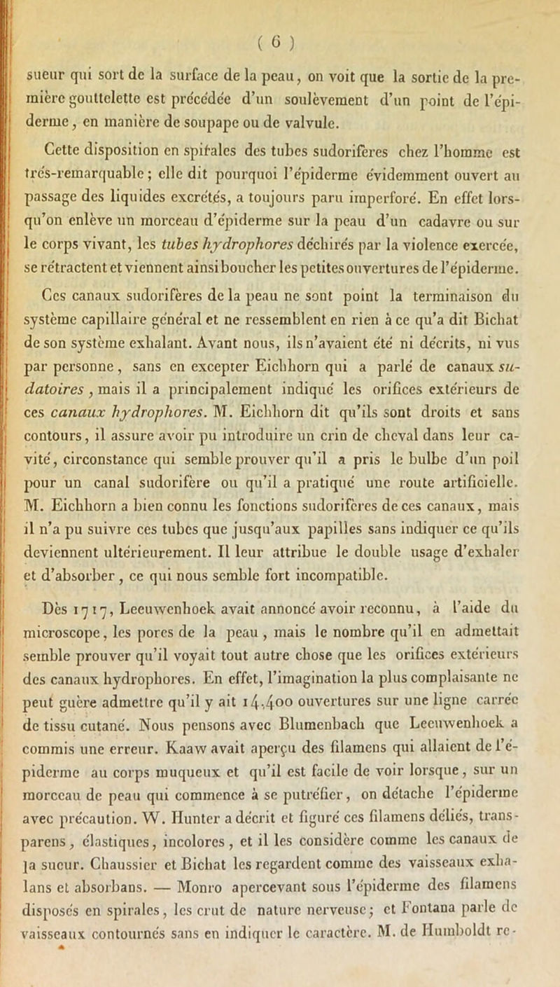 I j sueur qui sort de la surface de la peau, on voit que la sortie de la pre- I micre gouttelette est précédée d’un soulèvement d’un point de l’épi- derme , en manière de soupape ou de valvule. Cette disposition en .spif-alcs des tubes sudoriferes chez l’homme est trés-remarquable ; elle dit pourquoi l’épiderme évidemment ouvert au passage des liquides excrétés, a toujours paru imperforé. En effet lors- qu’on enlève un moi’ceau d’épiderme sur la peau d’un cadavre ou sur I le corps vivant, les tubes hjdrophores déchirés par la violence exercée, I se rétractent et viennent ainsi boucher les petites ouvertures de l’épiderme. j Ces canaux sudorifères de la peau ne sont point la terminaison du 1 système capillaire général et ne ressemblent en rien à ce qu’a dit Bichat ; de son système exhalant. Avant nous, ils n’avaient été ni décrits, ni vus I par personne, sans en excepter Eichhorn qui a parlé de canaux su- I datoires , mais il a principalement indiqué les orifices extérieurs de ! ces canaux hydrophores. M. Eichhorn dit qu’ils sont droits et sans j contours, il assure avoir pu introduire un crin de cheval dans leur ca- I vité, circonstance qui semble prouver qu’il a pris le bulbe d’un poil j pour un canal sudorifère ou qu’il a pratiqué une route artificielle. I M. Eichhorn a bien connu les fonctions sudorifères de ces canaux, mais I il n’a pu suivre ces tubes que jusqu’aux papilles sans indiquer ce qu’ils deviennent ultérieurement. Il leur attribue le double usage d’exhaler 1 et d’absorber , ce qui nous semble fort incompatible. } Dès 17 17, Leeu'wenhoek avait annoncé avoir reconnu, à l’aide du Ij microscope, les pores de la peau , mais le nombre qu’il en admettait I semble prouver qu’il voyait tout autre chose que les orifices extérieurs des canaux hydrophores. En effet, l’imagination la plus complaisante ne j peut guère admettre qu’il y ait ouvertures sur une ligne carrée ^ de tissu cutané. Nous pensons avec Blumenbach que Leeinvenhoek a commis une erreur. Kaaw avait aperçu des filamens qui allaient de l’é- piderme au corps muqueux et qu’il est facile de voir lorsque, sur un I morceau de peau qui commence à se putréfier, on détache l’épiderme j avec précaution. W. Hunter a décrit et figuré ces filamens déliés, trans- * pareils, élastiques, incolores, et il les considère comme les canaux de I ]a sueur. Chaussicr et Bichat les regardent comme des vaisseaux exha- I lans et absorbans. — Monro apercevant sous l’épiderme des filamens ! disposés en spirales, les crut de nature nerveuse j et Eontana parle de vaisseaux contournés sans en indiquer le caractère. M. de Huiiiboldt rc-