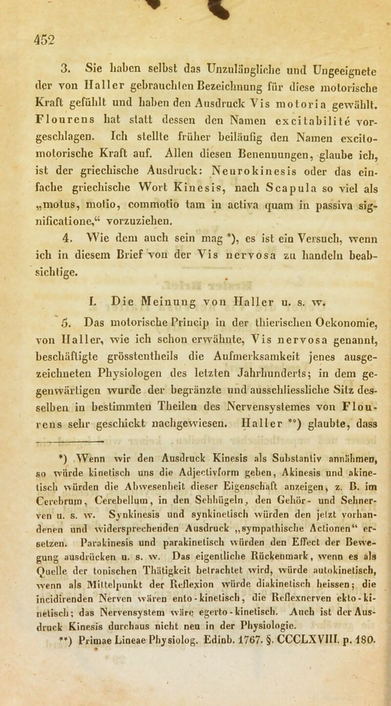 3. Sie haben selbst das Unzulüngliclie und Ungeeignete der von Haller gebrauchlen Bezeichnung für diese motorische Kraft gefühlt und haben den Ausdruck Vis motoria gewählt. Flourens hat statt dessen den Namen cxcitabilitc vor- geschlagen. Ich stellte früher beiläufig den Namen excito- motorische Kraft auf. Allen diesen Benennungen, glaube ich, ist der griechische Ausdruck: Ncurokinesis oder das ein- fache griechische Wort Kinesis, nach Scapula so viel als „molus, molio, commotio tarn in activa quam in passiva sig- nificationc,“ vorzuziehen. 4. Wie dem auch sein mag *), cs ist ein Versuch, wenn ich in diesem Brief von der Vis nervosa zu handeln beab- sichtige. I. Die Meinung von Haller u. s. w. 5. Das motorische Priucip in der Ihierischeu Ockonomie, von Haller, wie ich schon erwähnte. Vis nervosa genannt, beschäftigte grösstcntheils die Aufmerksamkeit jenes ausge- zeichneten Physiologen des letzten Jahrhunderts; in dem ge- genwärtigen wurde der begränzte und ausschliessliche Silz des- selben in bestimmten Theilcii des Nervensystemes von Flou- rens sehr geschickt nachgewiesen. Haller *°) glaubte, dass *) Wenn wir den Ausdruck Kinesis als Sulislanliv annlilimeD, so W’ürde kinetisch uns die Adjeclivlorm geben, Akinesis und akine- tisch würden die Ahwesenlieit dieser Eigenschaft anzeigen, z. B. im Cerehruin, Cerebellum, in den Schliügeln, den Geliör- und Sehner- ven u. s. w. Sjnkinesis und synkinelisch würden den jetzt vorhan- denen und widersprechenden Ausdruck „sympathische Actionen“ er- setzen. Parakinesis und parakinetisch würden den Effect der Bewe- gung ausdrücken u. s. w. Das eigentliche Rückenmark, wenn es als Quelle der tonischen Thätigkcit betrachtet wird, würde autnkinetiscb, wenn als Mittelpunkt der Reflexion würde diakinetisch heissen; die incidirenden Nerven wären ento-kinetisch, die Reflexnerven ekto-ki- netisch; das Nervensystem w äre egerto - kinetisch. Auch ist der Aus- druck Kinesis durchaus nicht neu in der Physiologie. ♦'■) Primae Lineae Pbysiolog. Edinb. 1767. §. CCCLXVIH. p. 180.