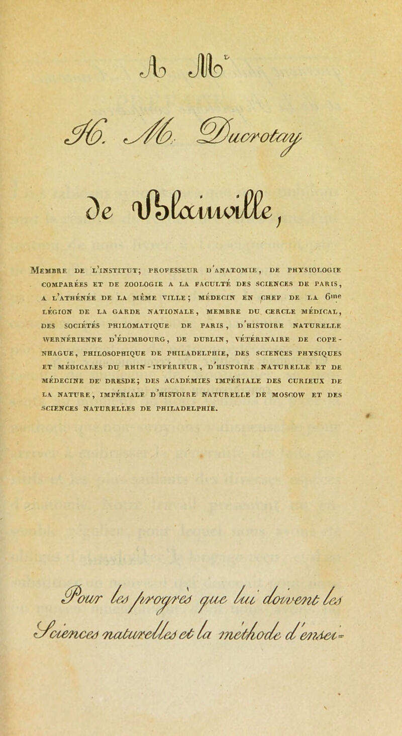 7 .ib Jlo fr De 'lA)ÉoDiMeiEfe, Membre de l’institut; trofesseur d'anatomie, de physiologie COMPARÉES et DE ZOOLOGIE A LA FACULTE DES SCIENCES DE PARIS, A l’athénée de la meme ville; MÉDECIN EN jCHEP DE LA 6'^ LÉGION DE LA GARDE NATIONALE, MEMBRE DU CERCLE MÉDICAL, DES SOCIÉTÉS PHILOMATIQUE DE PARIS, d'hISTOIRE NATURELLE WERNÉRIENNE d’ÉDIMDOURG, DE DUBLIN, VÉTÉRINAIRE DE COPE- NHAGUE, PHILOSOPHIQUE DE PHILADELPHIE, DES SCIENCES PHYSIQUES ET MÉDICALES DU RHIN - INFERIEUR, d'hISTOIRE NATURELLE ET DE MÉDECINE DE' DRESDE; DES ACADEMIES IMPÉRIALE DES CURIEUX DE LA NATURE, IMPÉRIALE d’hISTOIRE NATURELLE DE MOSCOW ET DES SCIENCES NATURELLES DE PHILADELPHIE. lue c/o'me7îù/e.i h/otence^ Tiatureliedlu ^n&tAade d