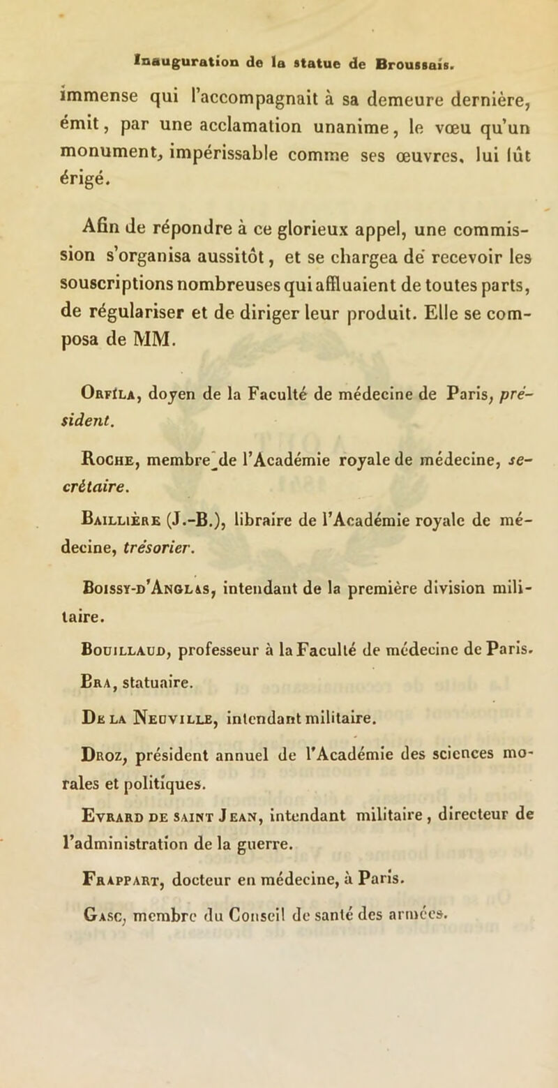 immense qui l’accompagnait à sa demeure dernière, émit, par une acclamation unanime, le vœu qu’un monument, impérissable comme ses œuvres, lui lût érigé. Afin de répondre à ce glorieux appel, une commis- sion s’organisa aussitôt, et se chargea de' recevoir les souscriptions nombreuses qui affluaient de toutes parts, de régulariser et de diriger leur produit. Elle se com- posa de MM. OrfIla, doyen de la Faculté de médecine de Paris, pré- sident. Roche, membre* de l’Académie royale de médecine, se- crétaire. Baillière (J.-B.), libraire de l’Académie royale de mé- decine, trésorier. Boissy-d’Anolas, intendant de la première division mili- taire. Bouillaujd, professeur à la Faculté de médecine de Paris. Bra, statuaire. Delà Neuville, intendant militaire. Droz, président annuel de l’Académie des sciences mo- rales et politiques. Evrard DE SAINT J EAN, intendant militaire, directeur de l’administration de la guerre. Frappart, docteur en médecine, à Paris. Ga.sc, membre du Conseil de santé des armées.