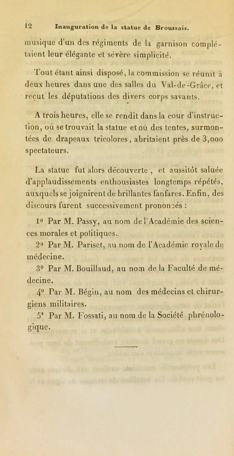 musique d’un des régiments de la garnison complé- taient leur élégante et sévère simplicité. Tout étant ainsi disposé, la commission se réunit h deux heures dans une des salles du Val-de-Grâce, et reçut les députations des divers corps savants. A trois heures, elle se rendit dans la cour d’instruc- tion, où se trouvait la statue et où des tentes, surmon- tées de drapeaux tricolores, abritaient près de 3,ooo spectateurs. La statue fut alors découverte , et aussitôt saluée d’applaudissements enthousiastes longtemps répétés, auxquels se joignirent de brillantes fanfares. Enfin, des discours furent successivement prononcés : lo Par M. Passy, au nom de l’Académie des scien- ces morales et politiques. 2® Par M. Pariset, au nom de l’Académie royale de médecine. 3° Par M. Bouillaud, au nom de la Faculté de mé- decine. 4® Par M. Bégin, au nom des médecins et chirur- giens militaires. 5* Par M. Fossati, au nom de la Société phrénolo- gique.