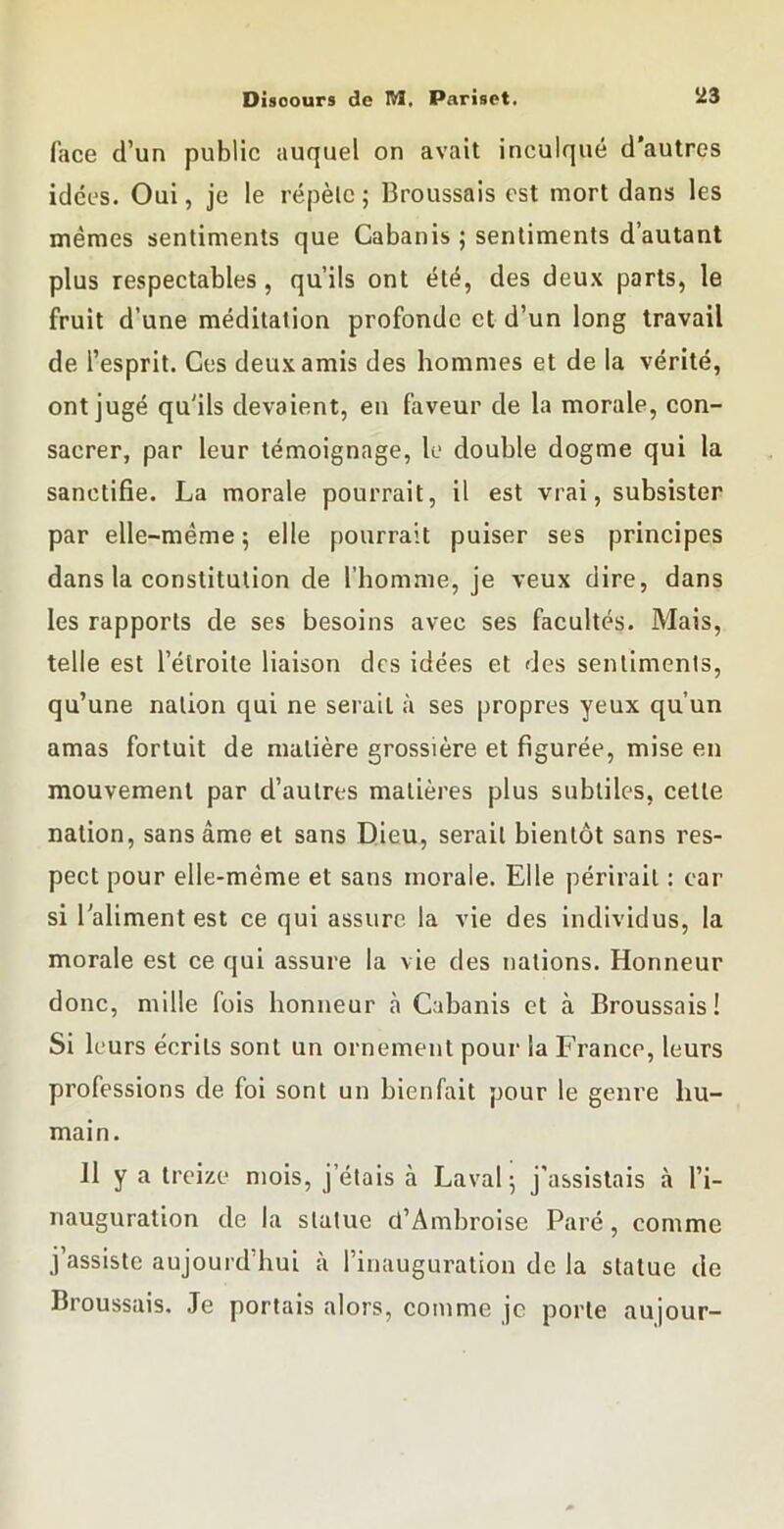 face d’un public auquel on avait inculqué d’autres idées. Oui, je le répèle; Broussais est mort dans les mêmes sentiments que Cabanis ; sentiments d’autant plus respectables, qu’ils ont été, des deux parts, le fruit d’une méditation profonde et d’un long travail de l’esprit. Ces deux amis des hommes et de la vérité, ont jugé qu'ils devaient, en faveur de la morale, con- sacrer, par leur témoignage, le double dogme qui la sanctifie. La morale pourrait, il est vrai, subsister par elle-même ; elle pourrait puiser ses principes dans la constitution de l’homme, je veux dire, dans les rapports de ses besoins avec ses facultés. Mais, telle est l’étroite liaison des idées et des sentiments, qu’une nation qui ne serait à ses propres yeux qu’un amas fortuit de matière grossière et figurée, mise en mouvement par d’autres matières plus subtiles, cette nation, sans âme et sans Dieu, sérail bientôt sans res- pect pour elle-même et sans morale. Elle périrait : car si l'aliment est ce qui assure la vie des individus, la morale est ce qui assure la vie des nations. Honneur donc, mille fois honneur à Cahanis et à Broussais! Si 1 eurs écrits sont un ornement pour la France, leurs professions de foi sont un bienfait pour le genre hu- main. Il y a treize mois, j’élais à Laval; j’assistais à l’i- nauguration de la statue d’Ambroise Paré, comme j’assiste aujourd’hui à l’inauguration de la statue de Broussais. Je portais alors, comme je porte aujour-