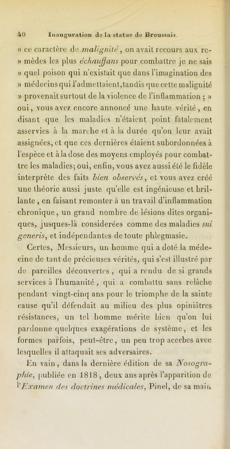 » ce caraclère de wnlignUâ, on avait recours aux rc- » nièdes les plus échnujjans pour comljallre, je ne sais » quel poison qui n’existail que dans rimaginalion des » médecins qui l’admetlaienl,tandis que cette malignité » provenait surtout de la violence de l’inflammaiion 5 » oui, vous avez encore annoncé une haute vérité, en disant que les maladies n’étaient point fatalement asservies h. la marche et à la durée qu’on leur avait assignées, et que ces dernières étaient subordonnées à l’espèce et à la dose des moyens employés pour combat- tre les maladies; oui, enfin, vous avez aussi été le fidèle interprète des faits bien obseivés, et vous avez créé une théorie aussi juste qu’elle est ingénieuse et bril- lante , en faisant remonter cà un travail d’inflammation chronique, un grand nombre de lésions dites organi- ques, jusques-là considérées comme des maladies sui genei'is, et indépendantes de toute phlcgmasie. Certes, Messieurs, un homme qui a doté la méde- cine de tant de précieuses vérités, qui s’est illustré par de pareilles découvertes , qui a rendu de si grands services à l’humanité, qui a combattu sans relâche pendant vingt-cinq ans pour le triomphe de la sainte cause qu’il défendait au milieu des plus opiniâtres résistances, un tel homme mérite bien qu’on lui pardonne quelques exagérations de système, et les formes parfois, peut-être, un peu trop acerbes avec lesquelles il attaquait scs adversaires. En vain, dans la dernière édition de sa Nosogra- phie, [lubliée en 1818, deux ans après l’apparition de ^'Examen des doctrines wcdicnies, Pinel, de sa maii»