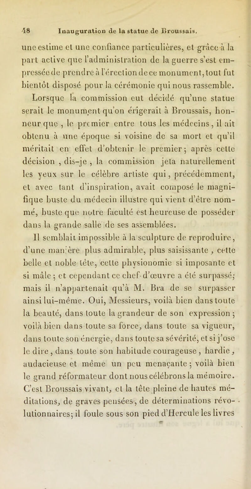 unccslime cl une confiance particulières, et grâce ri la part active que fadminislralion de la guerre s’est cm- presséede prendre à l'ércctiondece monument,tout fut bientôt disposé pour la cérémonie qui nous rassemble. Lorsque la commission eut décidé qu’une statue serait le monument qu’on érigerait à Broussais, hon- neur que , le premier entre tous les médecins, il ait obtenu à une époque si voisine de sa mort et qu’il méritait en effet d’obtenir le premier ; après celte décision , dis-je , la commission jeta naturellement les yeux sur le célèbre artiste qui, précédemment, et avec tant d’inspiration, avait composé le magni- fique buste du médecin illustre qui vient d’être nom- mé, buste que notre faculté est heureuse de posséder dans la grande salle de ses assemblées. Il semblait impossible à la sculpture de reproduire, d’une man'ère plus admirable, plus saisissante, celle belle et noble tête, celle physionomie si imposante et si mâle 5 et cependant ce elief-d’œuvre a été surpassé,- mais il n’appartenait qu’à M. Bra de se surpasser ainsi lui-même. Oui, Messieurs, voilà bien dans toute la beauté, dans toute la grandeur de son expression ; voilà bien dans toute sa force, dans toute sa vigueur, dans toute son énergie, dans toute sa sévérité, et si j’ose le dii e , dans toute son habitude courageuse , hardie, audacieuse et même un pou menaçante 5 voilà bien le grand réformateur dont nous célébrons la mémoire. C’est Broussais vivant, cl la tête pleine de hautes mé- ditations, de graves pensées, de déterminations révo- lulionnairesj il foule sous son pied d’Hercule les livres