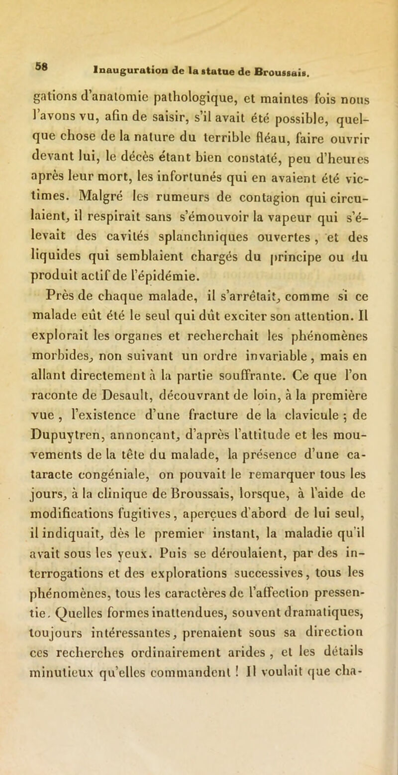 gâtions d anatomie pathologique, et maintes fois nous 1 avons vu, afin de saisir, s’il avait été possible, quel- que chose de la nature du terrible fléau, faire ouvrir devant lui, le décès étant bien constaté, peu d’heures après leur mort, les infortunés qui en avaient été vic- times. Malgré les rumeurs de contagion qui circu- laient, il respirait sans s’émouvoir la vapeur qui s’é- levait des cavités splanchniques ouvertes, et des liquides qui semblaient chargés du principe ou du produit actif de l’épidémie. Près de chaque malade, il s’arrêtait, comme si ce malade eût été le seul qui dût exciter son attention. H explorait les organes et recherchait les phénomènes morbides, non suivant un ordre invariable , mais en allant directement à la partie souffrante. Ce que l’on raconte de Desault, découvrant de loin, à la première vue , l’existence d’une fracture de la clavicule 5 de Dupuytren, annonçant, d’après l’attitude et les mou- vements de la tête du malade, la présence d’une ca- taracte congéniale, on pouvait le remarquer tous les jours, à la clinique de Broussais, lorsque, à l’aide de modifications fugitives, aperçues d’abord de lui seul, il indiquait, dès le premier instant, la maladie qu’il avait sous les yeux. Puis se déroulaient, par des in- terrogations et des explorations successives, tous les phénomènes, tous les caractères de l’affection pressen- tie, Quelles formes inattendues, souvent dramatiques, toujours intéressantes, prenaient sous sa direction ces recherches ordinairement arides , et les détails minutieux qu’elles commandent ! Il voulait que cha-