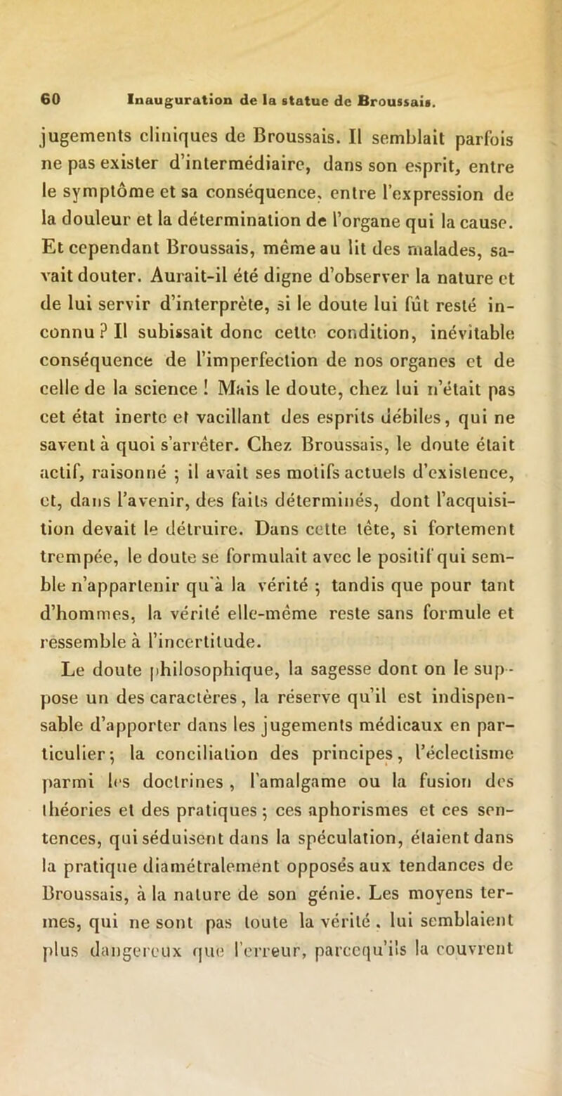 jugements cliniques de Broussais. Il semblait parfois ne pas exister d’intermédiaire, dans son esprit, entre le symptôme et sa conséquence, entre l’expression de la douleur et la détermination de l’organe qui la cause. Et cependant Broussais, même au lit des malades, sa- vait douter. Aurait-il été digne d’observer la nature et de lui servir d’interprète, si le doute lui fût resté in- connu? Il subissait donc cette condition, inévitable conséquence de l’imperfection de nos organes et de celle de la science ! Mais le doute, chez lui n’était pas cet état inerte et vacillant des esprits débiles, qui ne savent à quoi s’arrêter. Chez Broussais, le doute était actif, raisonné ; il avait ses motifs actuels d’existence, et, dans l’avenir, des faits déterminés, dont l’acquisi- tion devait le détruire. Dans cette tête, si fortement trempée, le doute se formulait avec le positif qui sem- ble n’appartenir qu'à la vérité ^ tandis que pour tant d’hommes, la vérité elle-même reste sans formule et ressemble à l’incertitude. Le doute philosophique, la sagesse dont on le sup - pose un des caractères, la réserve qu’il est indispen- sable d’apporter dans les jugements médicaux en par- ticulier-, la conciliation des principes, l’éclectisme parmi les doctrines , l’amalgame ou la fusion des théories et des pratiques ; ces aphorismes et ces sen- tences, qui séduisent dans la spéculation, étaient dans la pratique diamétralement opposés aux tendances de Broussais, <à la nature de son génie. Les moyens ter- mes, qui ne sont pas toute la vérité . lui semblaient plus dangereux que l’erreur, parccqu’ils la couvrent