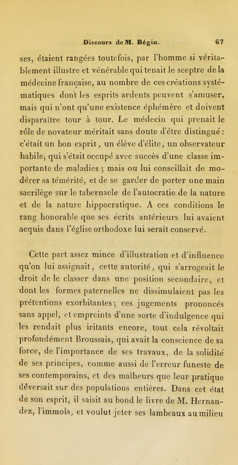 ses, étaient rangées toutefois, par l’homme si vérita- blement illustre et vénérable qui tenait le sceptre delà médecine française, au nombre de ces créations systé- matiques dont les esprits ardents peuvent s’amuser, mais qui n’ont qu’une existence éphémère et doivent disparaître tour à tour. Le médecin qui prenait le rôle de novateur méritait sans doute d’être distingué : c’était un bon esprit, un élève d’élite, un observateur habile, qui s’était occupé avec succès d’une classe im- portante de maladies *, mais ou lui conseillait de mo- dérer sa témérité, et de se garder de porter une main sacrilège sur le tabernacle de l’autocratie de la nature et de la nature hippocratique. A ces conditions le rang honorable que ses écrits antérieurs lui avaient acquis dans l’église orthodoxe lui serait conservé. Cette part assez mince d’illustration et d’influence qu’on lui assignait, cette autorité, qui s’arrogeait le droit de le classer dans une position secondaire, et dont les formes paternelles ne dissimulaient pas les prétentions exorbitantes-, ces jugements prononcés sans appel, et empreints d’une sorte d’indulgence qui les rendait plus iritants encore, tout cela révoltait profondément Broussais, qui avait la conscience de sa force, de l’importance de ses travaux, de la solidité de ses principes, comme aussi de l’erreur funeste de ses contemporains, et des malheurs que leur pratique déversait sur des populations entières. Dans cet état de son esprit, il saisit au bond le livre de M. Hernan- dez, 1 immola, et voulut jeter ses lambeaux au milieu