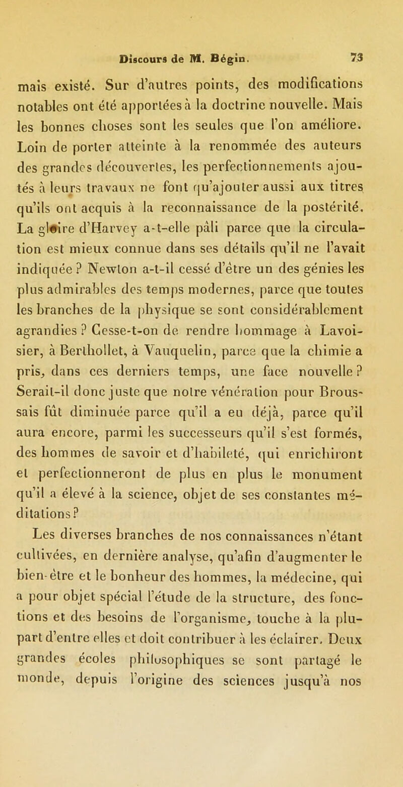 maïs existé. Sur d’autres points, des modifications notables ont été apportées à la doctrine nouvelle. Mais les bonnes choses sont les seules que l’on améliore. Loin de porter atteinte à la renommée des auteurs des grandes découvertes, les perfectionnements ajou- tés à leurs travaux ne font fju’ajouter aussi aux titres qu’ils ont acquis à la reconnaissance de la postérité. La gl#ire d’Harvey a-t-elle pâli parce que la circula- tion est mieux connue dans ses détails qu’il ne l’avait indiquée ? Newton a-t-il cessé d’étre un des génies les plus admirables des temps modernes, parce que toutes les branches de la j)bysique se sont considérablement agrandies? Gesse-t-on de rendre hommage à Lavoi- sier, à Berlhollet, à Vauquelin, parce que la chimie a pris, dans ces derniers temps, une face nouvelle ? Serait-il donc juste que notre vénération pour Brous- sais fût diminuée parce qu’il a eu déjà, parce qu’il aura encore, parmi les successeurs qu’il s’est formés, des hommes de savoir et d’habileté, qui enrichiront et perfectionneront de plus en plus le monument qu’il a élevé à la science, objet de ses constantes mé- ditations. Les diverses branches de nos connaissances n’étant cultivées, en dernière analyse, qu’afin d’augmenter le bien-etre et le bonheur des hommes, la médecine, qui a pour objet spécial l’étude de la structure, des fonc- tions et des besoins de l’organisme, louche à la plu- part d’entre elles et doit contribuer à les éclairer. Deux grandes écoles philosophiques se sont partagé le monde, depuis l’origine des sciences jusqu’à nos