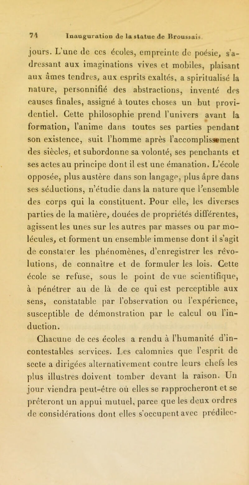 jours. L’une de ces écoles, empreinle de poésie, s’a- dressant aux imaginations vives et mobiles, plaisant aux âmes tendres, aux esprits exaltés, a spiritualisé la nature, personnifié des abstractions, inventé des causes finales, assigné à toutes choses un but provi- dentiel. Cette philosophie prend l’univers avant la formation, l’anime dans toutes ses parties pendant son existence, suit l’homme après l’accomplissBment des siècles, et subordonne sa volonté, ses penchants et ses actes au principe dont il est une émanation. L’école opposée, plus austère dans son langage, plus âpre dans ses séductions, n’étudie dans la nature que Tensemble des corps qui la constituent. Pour elle, les diverses parties de la matière, douées de propriétés différentes, agissent les unes sur les autres par masses ou par mo- lécules, et forment un ensemble immense dont il s’agit de constater les phénomènes, d’enregistrer les révo- lutions, de connaître et de formuler les lois. Cette école se refuse, sous le point de vue scientifique, à pénétrer au de là de ce qui est perceptible aux sens, constatable par l’observation ou l’expérience, susceptible de démonstration par le calcul ou l’in- duction. Chacune de ces écoles a rendu à l’humanité d’in- contestables services. Les calomnies que l’esprit de secte a dirigées alternativement contre leurs chefs les plus illustres doivent tomber devant la raison. Un jour viendra peut-être où elles se rapprocheront et se prêteront un appui mutuel, parce que les deux ordres de considérations dont elles s’occupent avec prédilcc-