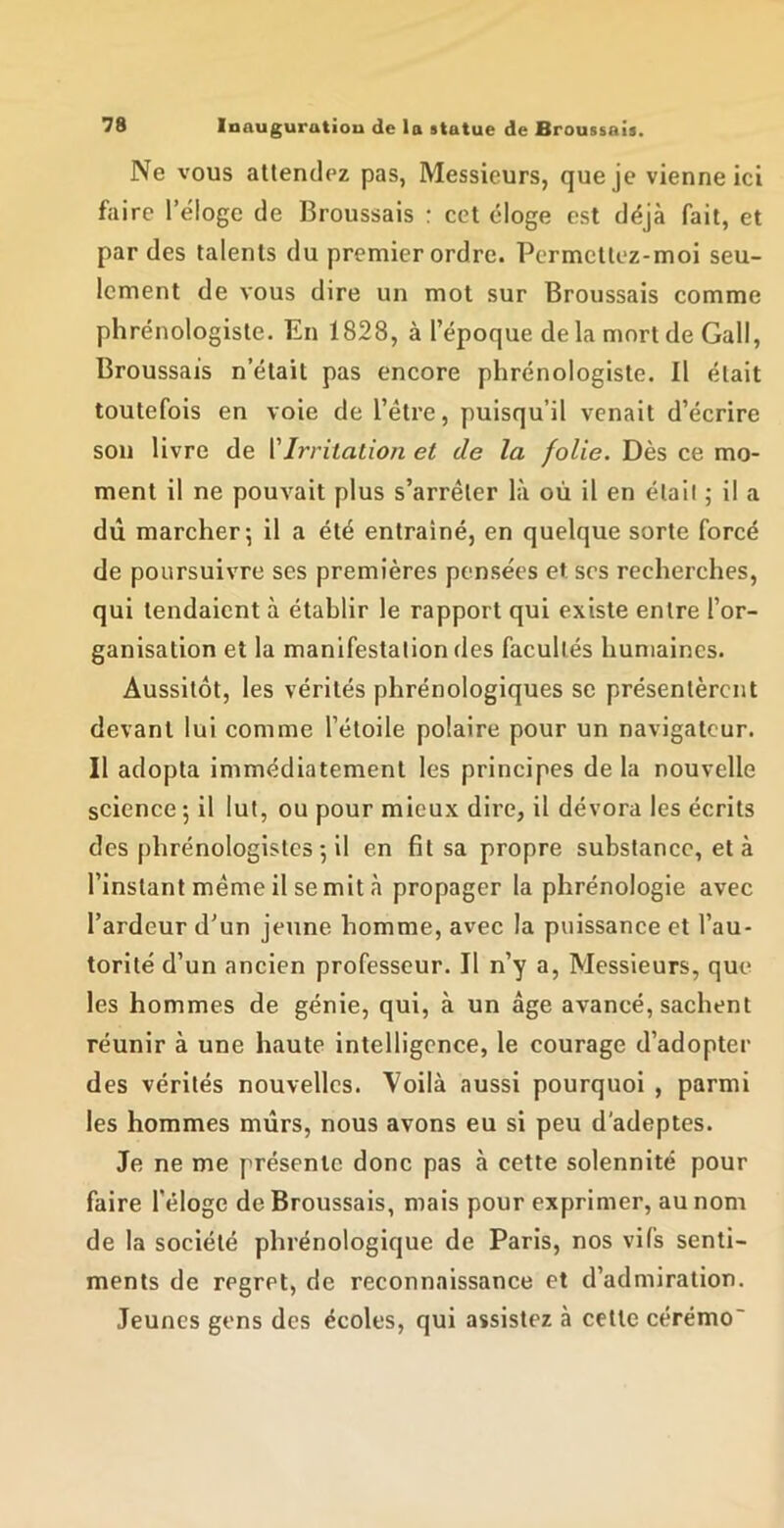 Ne vous attendez pas, Messieurs, que je vienne ici faire l’éloge de Broussais : cet éloge est déjà fait, et par des talents du premier ordre. Permettez-moi seu- lement de vous dire un mot sur Broussais comme phrénologiste. En 1828, à l’époque delà mort de Gall, Broussais n’était pas encore phrénologiste. Il était toutefois en voie de l’être, puisqu’il venait d’écrire son livre de {'Irritation et de la folie. Dès ce mo- ment il ne pouvait plus s’arrêter là où il en étail ; il a dû marcher*, il a été entraîné, en quelque sorte forcé de poursuivre ses premières pensées et scs recherches, qui tendaient à établir le rapport qui existe entre l’or- ganisation et la manifestation des facultés humaines. Aussitôt, les vérités phrénologiques se présentèrent devant lui comme l’étoile polaire pour un navigateur. Il adopta immédiatement les principes de la nouvelle science; il lut, ou pour mieux dire, il dévora les écrits des phrénologistes ; il en fît sa propre substance, et à l’instant même il se mit à propager la phrénologie avec l’ardeur d’un jeune homme, avec la puissance et l’au- torité d’un ancien professeur. Il n’y a. Messieurs, que les hommes de génie, qui, à un âge avancé, sachent réunir à une haute intelligence, le courage d’adopter des vérités nouvelles. Voilà aussi pourquoi , parmi les hommes mûrs, nous avons eu si peu d’adeptes. Je ne me présente donc pas à cette solennité pour faire l'éloge de Broussais, mais pour exprimer, au nom de la société phrénologique de Paris, nos vifs senti- ments de regret, de reconnaissance et d’admiration. Jeunes gens des écoles, qui assistez à cette cérémo'