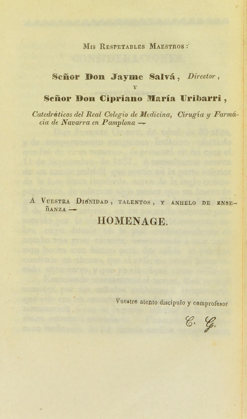 Mis Respetables Maestros : Señor Don Jaymc Salva, Director, Y Señor Don Cipriano Ufaría IJribarrí , Catedráticos del Real Colegio de Medicina, Cirugía y Farma- cia de Navarra en Pamplona —■ A Vuestra Dignidad , talentos , y anhelo de ense- ñanza ■— HOMENAGE. Vuestro atento discípulo y comprofesor &
