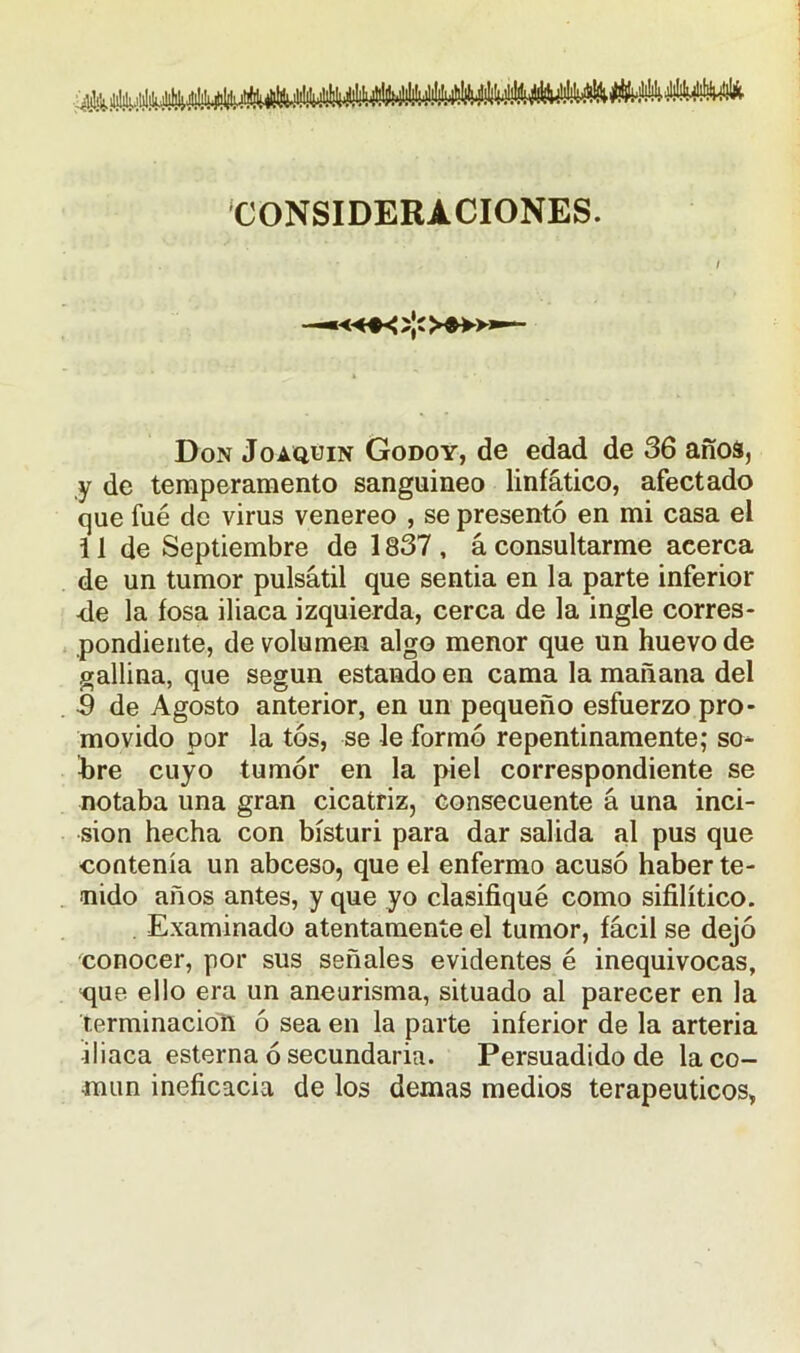 CONSIDERACIONES. Don Joaquín Godoy, de edad de 36 años, y de temperamento sanguíneo linfático, afectado que fue de virus venereo , se presentó en mi casa el i 1 de Septiembre de 1837 , á consultarme acerca de un tumor pulsátil que sentía en la parte inferior •de la fosa iliaca izquierda, cerca de la ingle corres- pondiente, de volumen algo menor que un huevo de gallina, que según estando en cama la mañana del 5 de Agosto anterior, en un pequeño esfuerzo pro- movido por la tos, se le formó repentinamente; so* bre cuyo tumor en la piel correspondiente se notaba una gran cicatriz, consecuente á una inci- sión hecha con bisturí para dar salida al pus que contenía un abceso, que el enfermo acusó haber te- nido años antes, y que yo clasifiqué como sifilítico. Examinado atentamente el tumor, fácil se dejó conocer, por sus señales evidentes é inequivocas, que ello era un aneurisma, situado al parecer en la terminación ó sea en la parte inferior de la arteria iliaca esterna ó secundaria. Persuadido de la co- mún ineficacia de los demas medios terapéuticos,