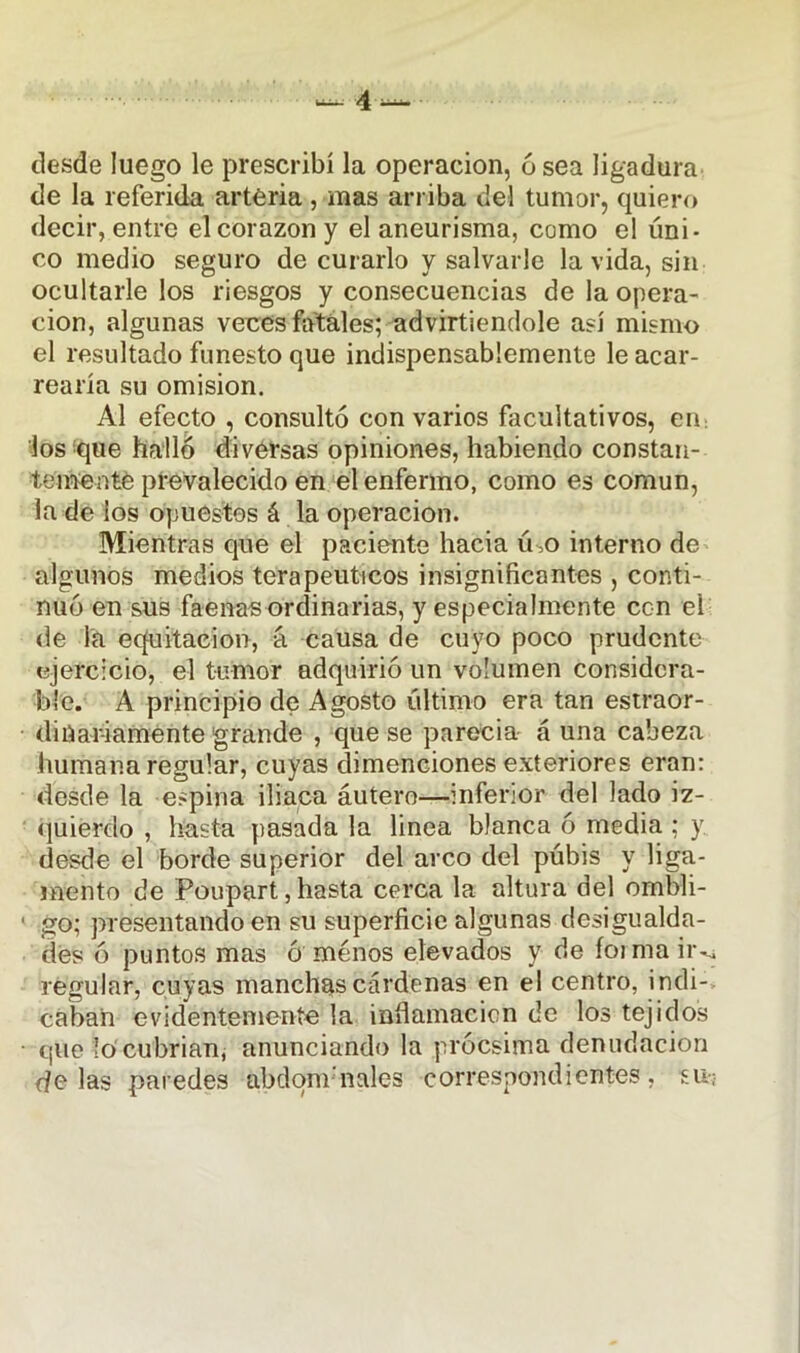 desde luego le prescribí la operación, 6 sea ligadura de la referida arteria , mas arriba del tumor, quiero decir, entre el corazón y el aneurisma, como el úni- co medio seguro de curarlo y salvarle la vida, sin ocultarle los riesgos y consecuencias de la opera- ción, algunas veces fatales; advirtiendole así mismo el resultado funesto que indispensablemente le acar- rearía su omisión. Al efecto , consultó con varios facultativos, en los que halló diversas opiniones, habiendo constan- temente prevalecido en el enfermo, como es común, la de los opuestos á la operación. Mientras que el paciente hacia ú>o interno de algunos medios terapéuticos insignificantes , conti- nuó en sus faenas ordinarias, y especialmente ccn el de la equitación, á causa de cuyo poco prudente ejercicio, el tumor adquirió un volumen considera- ble. A principio de Agosto último era tan estraor- dinar-iamente grande , que se parecía á una cabeza humana regular, cuyas dimenciones exteriores eran: desde la espina iliaca áutero—inferior del lado iz- quierdo , hasta pasada la linea blanca ó media ; y desde el borde superior del arco del púbis y liga- mento de Poupart, hasta cerca la altura del ombli- go; presentando en su superficie algunas desigualda- des ó puntos mas ó menos elevados y de forma ir^ regular, cuyas manchas cárdenas en el centro, indi- caban evidentemente la inflamación de los tejidos que lo'cubrían, anunciando la prócsima denudación de las paredes abdominales correspondientes, su--