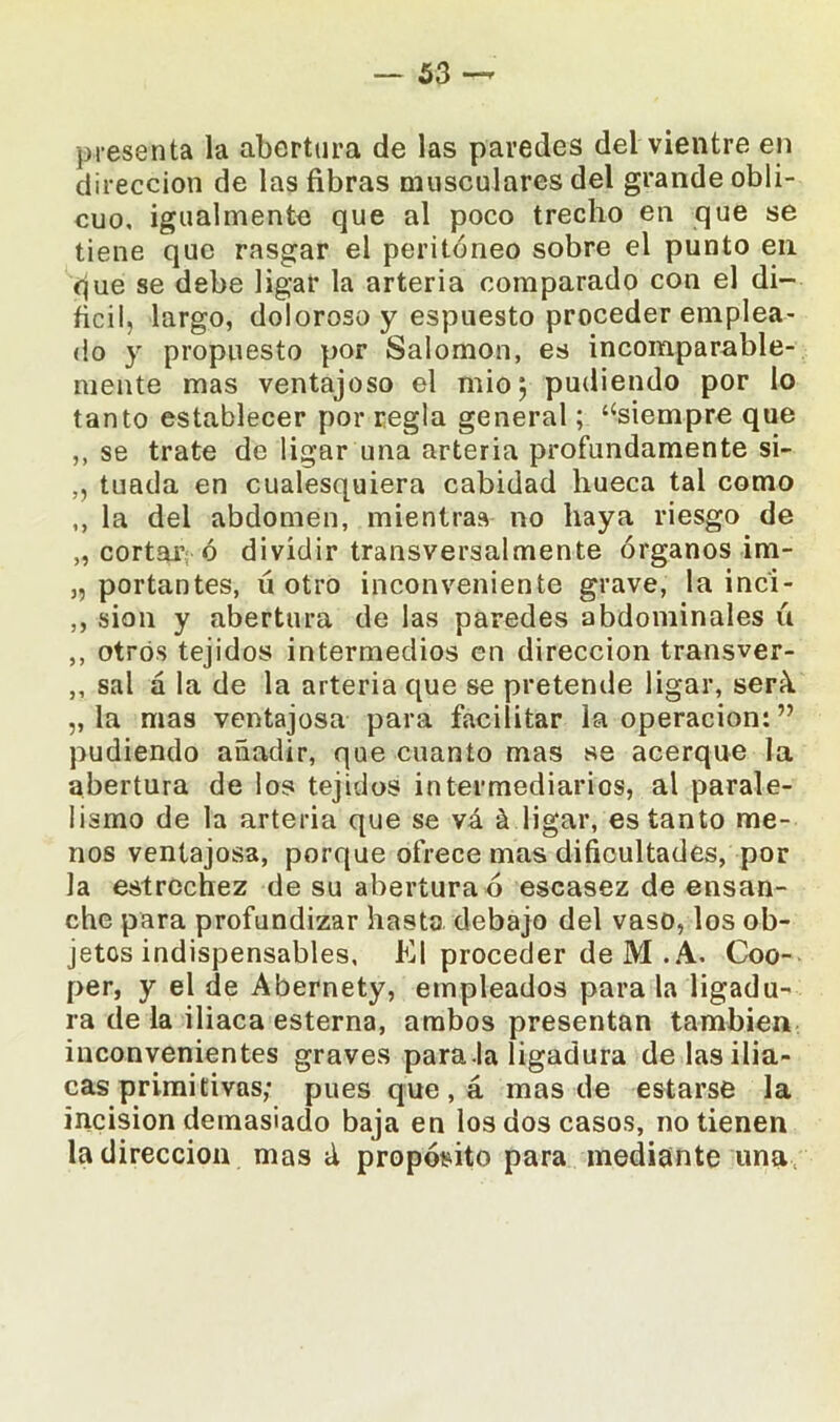 presenta la abertura de las paredes del vientre en dirección de las fibras musculares del grande obli- cuo, igualmente que al poco trecho en que se tiene que rasgar el peritoneo sobre el punto en que se debe ligar la arteria comparado con el di- fícil, largo, doloroso y espuesto proceder emplea- do y propuesto por Salomón, es incomparable- mente mas ventajoso el mió 5 pudiendo por lo tanto establecer por regla general; ‘‘siempre que ,, se trate de ligar una arteria profundamente si- „ tuada en cualesquiera cabidad hueca tal como ,, la del abdomen, mientras no haya riesgo de „ cortar ó dividir transversalmente órganos im- 3, portantes, ú otro inconveniente grave, la inc'i- ,, sion y abertura de las paredes abdominales ú ,, otros tejidos intermedios en dirección transver- ,, sal á la de la arteria que se pretende ligar, será „ la mas ventajosa para facilitar la operación: ” pudiendo añadir, que cuanto mas se acerque la abertura de los tejidos intermediarios, al parale- lismo de la arteria que se vá á ligar, es tanto me- nos ventajosa, porque ofrece mas dificultades, por la estrechez de su abertura ó escasez de ensan- che para profundizar basto debajo del vaso, los ob- jetos indispensables, El proceder de M .A. Coo- per, y el de Abernety, empleados para la ligadu- ra dé la iliaca esterna, ambos presentan también inconvenientes graves para la ligadura de las ilia- cas primitivas; pues que, á mas de estarse la incisión demasiado baja en los dos casos, no tienen la dirección mas á propósito para mediante una
