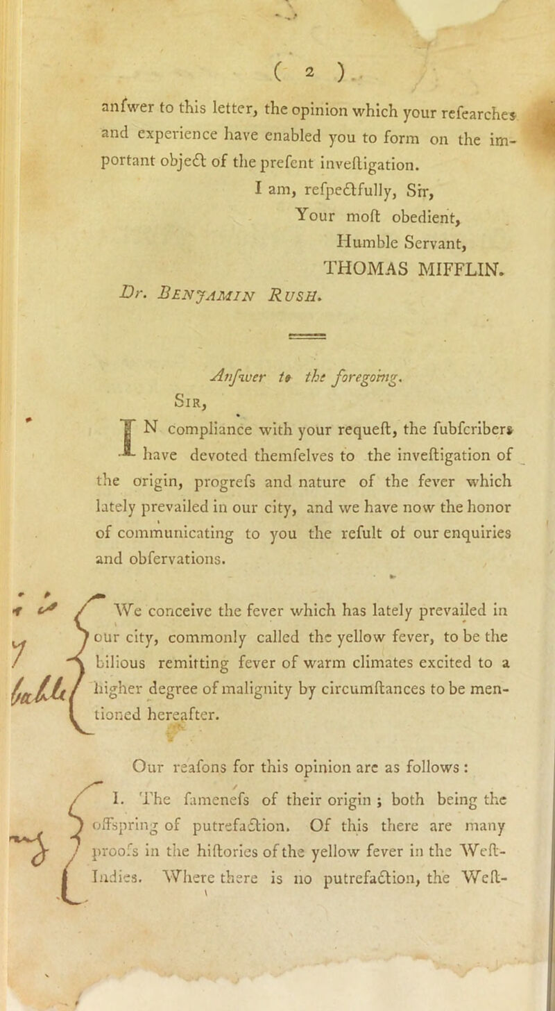 anfwer to this letter, the opinion which your refearches and experience have enabled you to form on the im- portant objeCt of theprefent inveftigation. I am, refpe&fully, Sir, Your mod obedient, Humble Servant, THOMAS MIFFLIN. Dr. Benjamin Rush. Anfwer U the foregoing. Sir, T N compliance with your requeft, the fubfcribers have devoted themfelves to the inveftigation of the origin, progrefs and nature of the fever which lately prevailed in our city, and we have now the honor i of communicating to you the refult of our enquiries and obfervations. We conceive the fever which has lately prevailed in our city, commonly called the yellow fever, to be the bilious remitting fever of warm climates excited to a higher degree of malignity by circumftances to be men- tioned hereafter. Our reafons for this opinion are as follows : I. The famenefs of their origin ; both being the offspring of putrefaction. Of this there are many proofs in the hiftories of the yellow fever in the Weft- Indies. Where there is no putrefaction, the Weft-