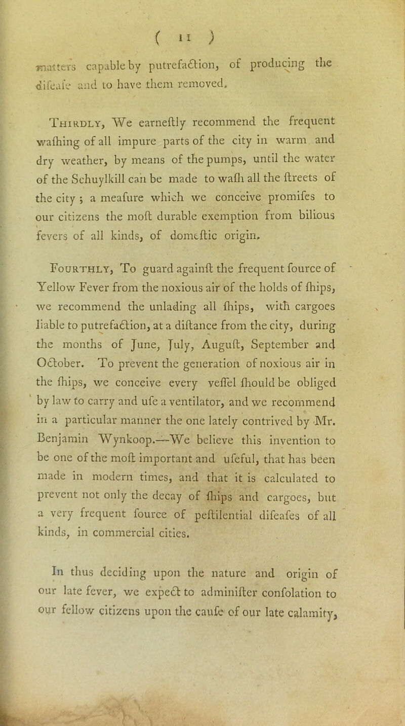 matters capable by putrefaction, of producing the difeate and to have them removed. Thirdly, We earneltly recommend the frequent wathing of all impure parts of the city in warm and dry weather, by means of the pumps, until the water of the Schuylkill caii be made to wafli all the ftreets of the city ; a meafure which we conceive promifes to our citizens the molt durable exemption from bilious fevers of all kinds, of domeftic origin. Fourthly, To guard againlt the frequent fource of Yellow Fever from the noxious air of the holds of {hips, we recommend the unlading all fliips, with cargoes liable to putrefaCtion, at a diftance from the city, during the months of June, July, Auguft, September and October. To prevent the generation of noxious air in the fhips, we conceive every veffel fhould be obliged by law to carry and ufe a ventilator, and we recommend in a particular manner the one lately contrived by Mr. Benjamin Wynkoop.—We believe this invention to be one of the moll important and ufeful, that has been made in modern times, and that it is calculated to prevent not only the decay of fliips and cargoes, but a very frequent fource of peftilential difeafes of all kinds, in commercial cities. In thus deciding upon the nature and origin of our late fever, we expert to adminifter confolation to our fellow citizens upon the caufe of our late calamity,