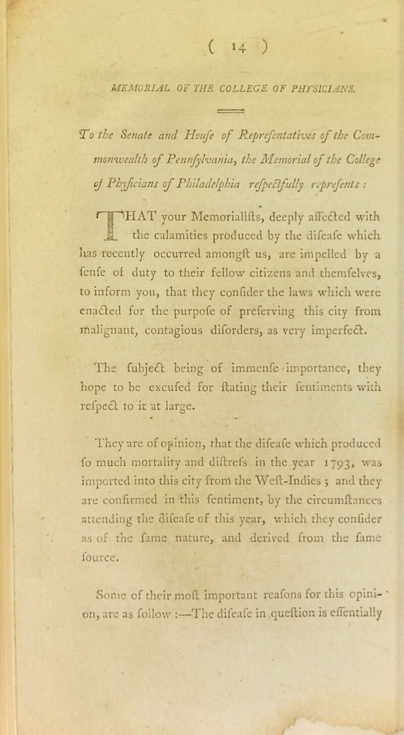 ( *4 ) MEMORIAL OF THE COLLEGE OF PHrSICIANS. To the Senate and Ho life of Reprefentatives of the Com- monwealth of Pennfylvania} the Memorial of the College of Phxfcians of Philadelphia refpeflfully reprefents : r | ’HAT your Memorialifts, deeply affected with JL the calamities produced by the difeafe which lias recently occurred amongft us, are impelled by a fenfc of duty to their fellow citizens and themfelves, to inform you, that they confider the laws which were enadted for the purpofe of preferving this city from malignant, contagious diforders, as very imperfect. The fubjedb being of immenfe importance, they hope to be excufed for Hating their fentiments with refpect to it at large. They are of opinion, that the difeafe which produced fo much mortality and diftrefs in the year 1793, was imported into this city from the Weft-Indies ; and they are confirmed in this fentiment, by the circumftances attending the difeafe of this year, which they confider as of the fame nature, and derived from the fame fource. Some of their moft important reafons for this opini- ' on, arc as follow :—The difeafe in queftion is eli'entially