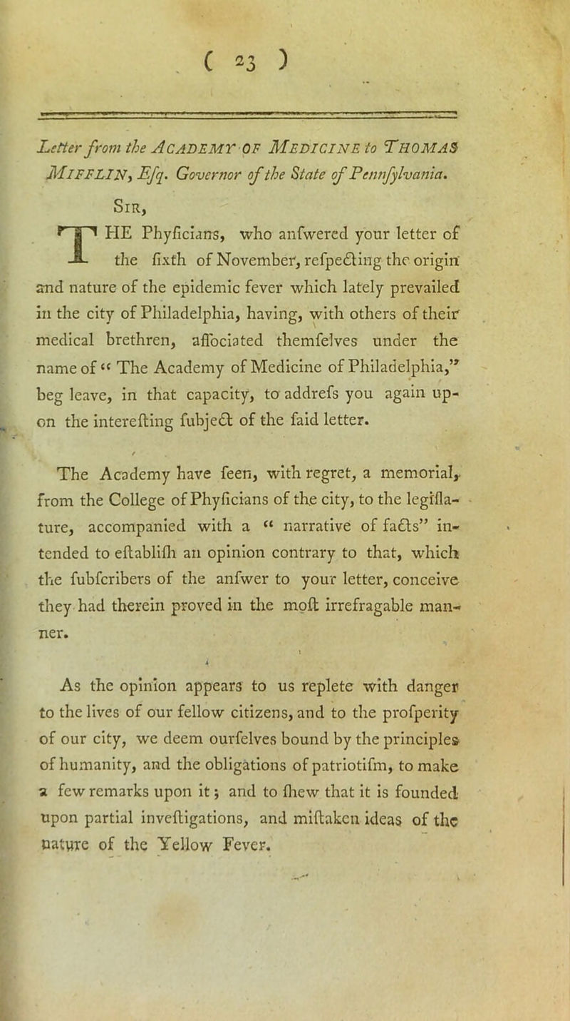 Letter from the Academy of Medicine to Thomas MlFFLIN, Efq. Governor of the State of Pennfylvania. Sir, THE Phyficians, who anfwered your letter of the fixth of November, refpe£Hng the origin and nature of the epidemic fever which lately prevailed in the city of Philadelphia, having, with others of them medical brethren, affociated themfelves under the name of “ The Academy of Medicine of Philadelphia,” beg leave, in that capacity, to addrefs you again up- cn the interefting fubjebt of the faid letter. / The Academy have feen, with regret, a memorial,, from the College of Phyficians of the city, to the legifla- ture, accompanied with a “ narrative of fa£ts” in- tended to eftablilh an opinion contrary to that, which the fubfcribers of the anfwer to your letter, conceive they had therein proved in the moil irrefragable man- ner. t As the opinion appears to us replete with danger to the lives of our fellow citizens, and to the profperity of our city, we deem ourfelves bound by the principles of humanity, and the obligations of patriotifm, to make a few remarks upon it; and to (hew that it is founded upon partial invefligations, and miftakcn ideas of the nature of the Yellow Fever.