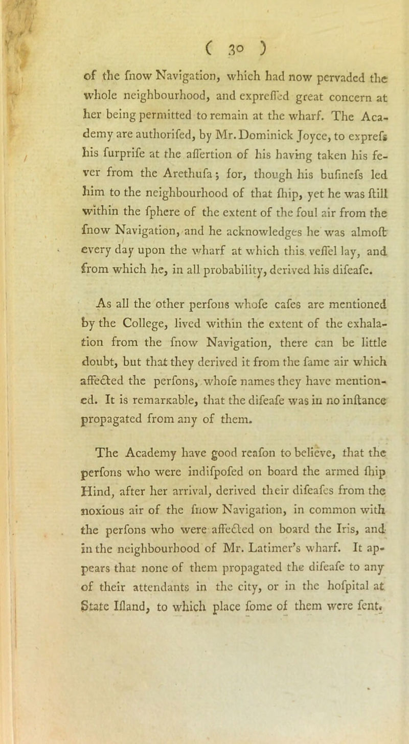 of the fnow Navigation, which had now pervaded the whole neighbourhood, and expreffod great concern at her being permitted to remain at the wharf. The Aca- demy are authorifed, by Mr. Dominick Joyce, to exprefs his furprife at the affertion of his having taken his fe- ver from the Arethufa; for, though his bufinefs led him to the neighbourhood of that fliip, yet he was (till within the fphere of the extent of the foul air from the fnow Navigation, and he acknowledges he was almofl: every day upon the wharf at which this veffel lay, and from which he, in all probability, derived his difeafe. As all the other perfons whofe cafes are mentioned by the College, lived within the extent of the exhala- tion from the fnow Navigation, there can be little doubt, but that they derived it from the fame air which affected the perfons, whofe names they have mention- ed. It is remarsable, that the difeafe was in no inftance propagated from any of them. The Academy have good reafon to believe, that the perfons who were indifpofed on board the armed fliip Hind, after her arrival, derived their difeafes from the noxious air of the fnow Navigation, in common with the perfons who were affected on board the Iris, aud- io the neighbourhood of Mr. Latimer’s wharf. It ap- pears that none of them propagated the difeafe to any of their attendants in the city, or in the hofpital at State Illand, to which place fomc of them were fent«