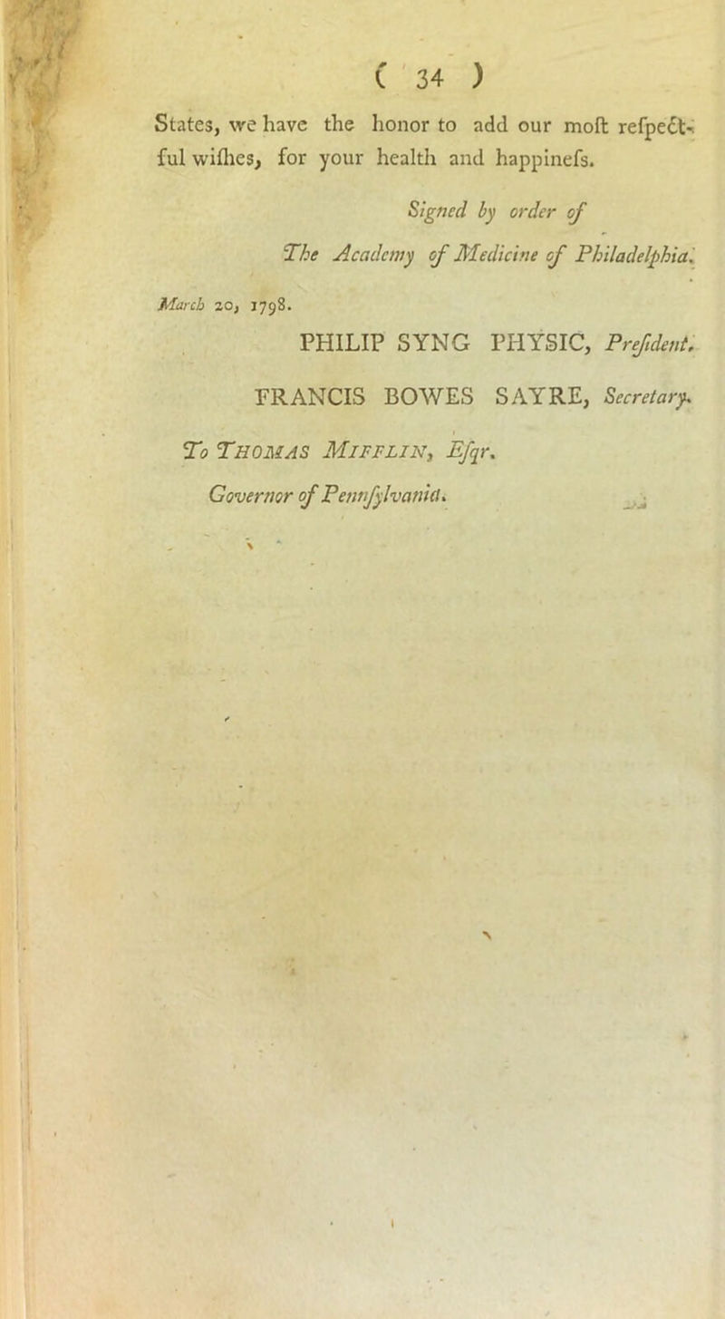 Jr,!. W' Ulj C 34 ) States, we have the honor to add our moft refpedt-i ful wifhes, for your health and happinefs. Signed by order of The Academy of Medicine cf Philadelphia. March 20, 1798. PHILIP SYNG PHYSIC, Prefdent. FRANCIS BOWES SAYRE, Secretary. 1 To Thomas Mifflin, Efqr. Governor of Petwfylvanid. I