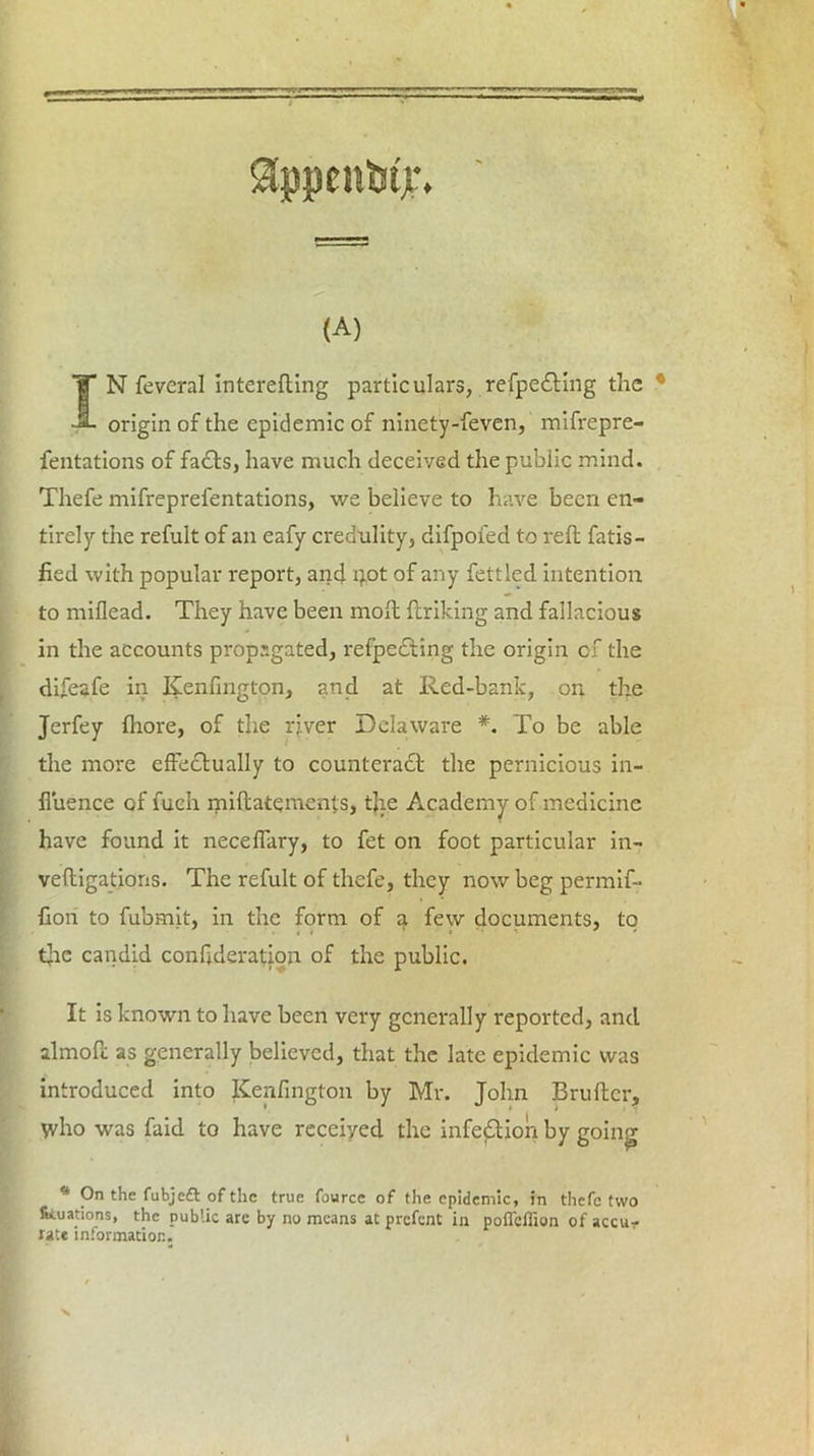 $ppent>tjL\ (A) IN feveral interefling particulars, refpe&ing the origin of the epidemic of ninety-feven, mifrepre- fentations of facts, have much deceived the public mind. Thefe mifreprefentations, we believe to have been en- tirely the refult of an eafy credulity, difpoied to reft fatis- fied with popular report, and i).ot of any fettled intention to miflead. They have been moft ftriking and fallacious in the accounts propagated, refpeCting the origin of the difeafe in Kenfington, and at Red-banlc, on the Jerfey ftiore, of the river Delaware *. To be able the more effectually to counteract the pernicious in- fluence of fuch miftatements, the Academy of medicine have found it neceffary, to fet on foot particular in- veftigations. The refult of thefe, they now beg permif- flon to fubmit, in the form of a few documents, to tjie candid confederation of the public. It is known to have been very generally reported, and almoft as generally believed, that the late epidemic was introduced into Kenfington by Mr. John Brufter, \vho was faid to have received the infection by going * On the fubjeft of the true fource of the epidemic, in thefe two fixations, the public are by no means at prefent in pofleflion of accu- rate information.