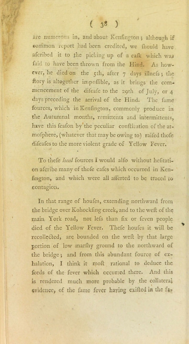 ( 3^ ) ire numerous in, and about Kenfington ; although if common report had been credited, we flrould have aferibed it to {he picking up of a calk which was faid to have been thrown from the Hind. As how- ever, be died on the 5th, after 7 days illnefs; the ftory is altogether impolTible, as it brings the com- mencement of the difeafe to the 29th of July, or 4 days preceding the arrival of the Hind. The fame fources, which in Kenfington, commonly produce in the Autumnal months, remittents and intermittents, have this feafon by'the peculiar conftiiution of the at- mofphere, (whatever that may be owing to) raifed thofe difeafes to the more violent grade of Yellow Fever. \ __ 9 \ To tnefe local fources I would alfo without hefitati- on aferibe many of thofe cafes which occurred in Ken- fington, and which were all aflerted to be traced to contagion. V In that range of houfes, extending northward from the bridge over Kohockfing creek, and to the weft of the main York road, not lefs than fix or feven people died of the Yellow Fever. Thefe houfes it will be recollected, are bounded on the weft by that large portion of lowr marftiy ground to the northward of the bridge; and from this abundant fource of ex- halation, I think it molt rational to deduce the feeds of the fever which occurred there. And this is rendered much more probable by the collateral evidence, of the fame fever haying cxiftcd in the fa-