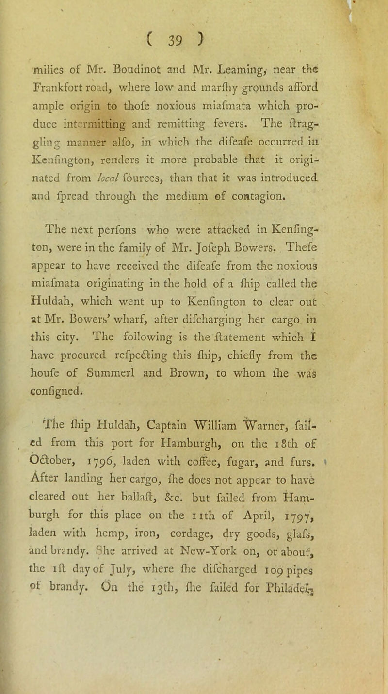 milies of Mr. Boudinot and Mr. Learning, near the Frankfort road, where low and marfhy grounds afford ample origin to thofe noxious miafmata which pro- duce intermitting and remitting fevers. The flrag- gling manner alfo, in which the difeafe occurred in Kenfmgton, renders it more probable that it origi- nated from local fources, than that it was introduced and fpread through the medium of contagion. The next perfons who were attacked in Kenling- ton, were in the family of Mr. Jofeph Bowers. Thefe appear to have received the difeafe from the noxious miafmata originating in the hold of a fhip called the Huldah, which went up to Kenfington to clear out at Mr. Bowers’ wharf, after difeharging her cargo in this city. The following is the ilatement which I have procured refpedting this fhip, chiefly from the houfe of Summerl and Brown, to whom fire was configned. The fhip Huldah, Captain William Warner, fail- ed from this port for Hamburgh, on the 18th of October, 1796, laden with coffee, fugar, and furs. \ After landing her cargo, fhe does not appear to have cleared out her ballafl, See. but failed from Ham- burgh for this place on the nth of April, 1797, laden with hemp, iron, cordage, dry goods, glafs, andbrrndy. She arrived at New-York on, or about, the iff day of July, where fhe difeharged 109 pipes of brandy. On the 13th, fire failed for Philadei-j /