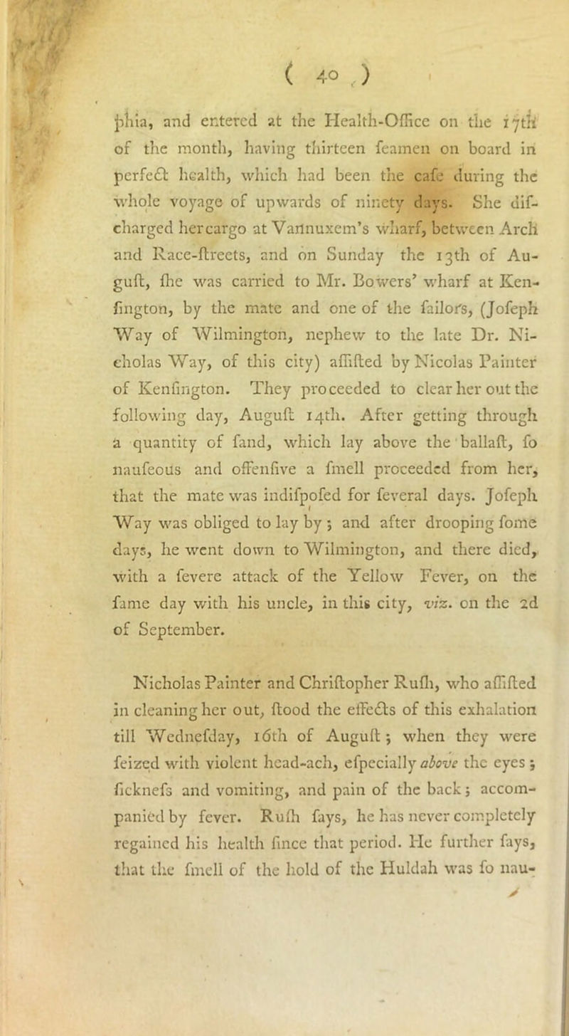 ( 4° t) jihia, and entered at the Health-Office on the 17th of the month, having thirteen feamen on board in perfect health, which had been the cafe during the whole voyage of upwards of ninety days- She un- charged hercargo at Vaflnuxem’s wharf, between Arch and Race-ftreets, and on Sunday the 13th of Au- guft, flic was carried to Mr. Bowers’ wharf at Ken- fington, by the mate and one of the Tailor's, (Jofeph Way of Wilmington, nephew to the late Dr. Ni- cholas Way, of this city) affifted by Nicolas Painter of Kenfington. They proceeded to clear her out the following day, Auguft 14th. After getting through a quantity of fand, which lay above the ballad, fo naufecus and offenfive a fmell proceeded from her, that the mate was indifpofed for feveral days. Jofeph Way was obliged to lay by ; and after drooping fome days, he went down to Wilmington, and there died, with a fevere attack of the Yellow Fever, on the fame day with his uncle, in this city, viz. on the 2d of September. Nicholas Painter and Chriftopher Ruffi, who affifted in cleaning her out, ftood the eiFedts of this exhalation till Wednefday, 16th of Auguft; when they were feized with violent hcad-ach, efpecially above the eyes ; ficknefs and vomiting, and pain of the back; accom- panied by fever. Rulh fays, he has never completely regained his health fince that period. He further fays, that the fmell of the hold of the Huldah was fo nau- >