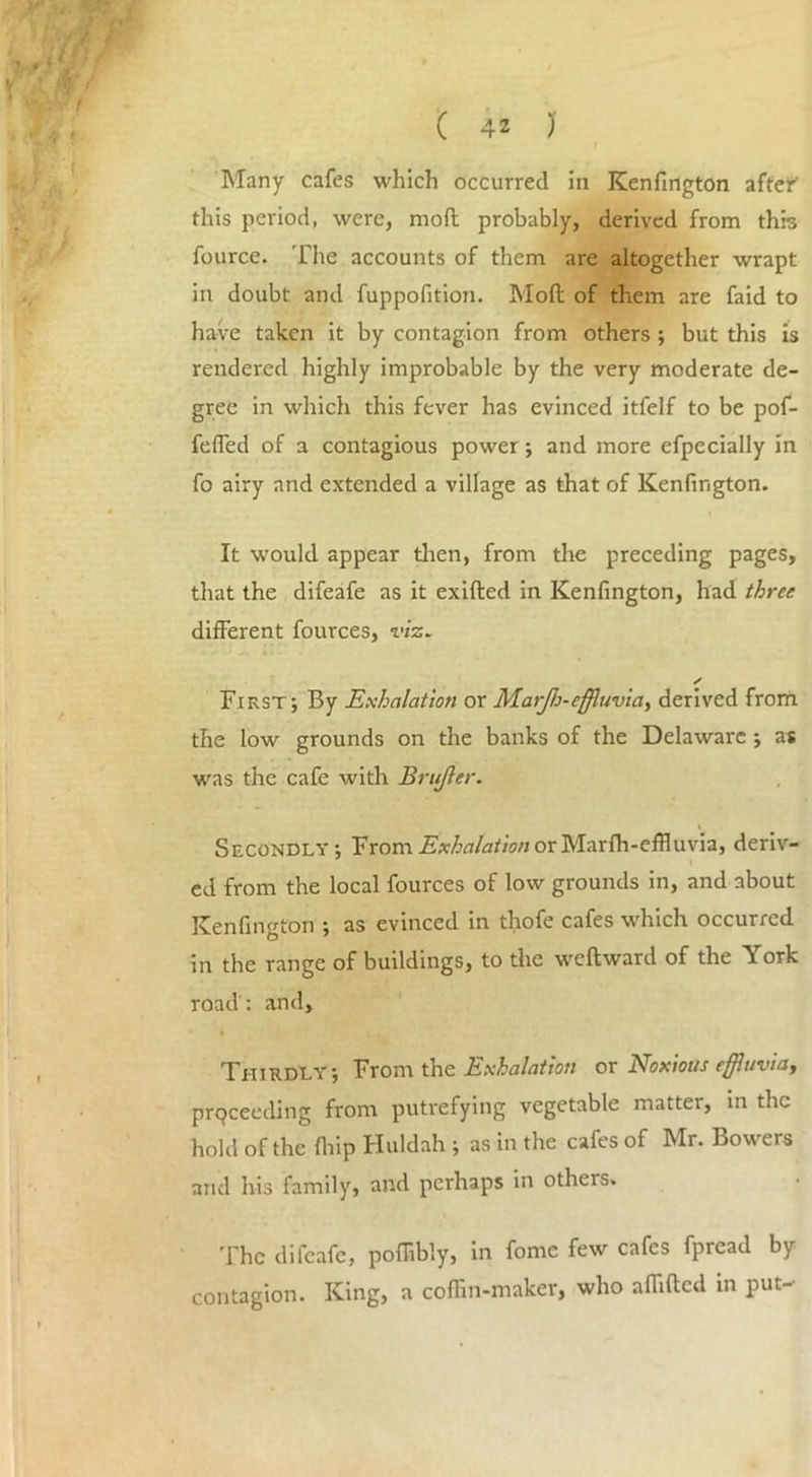 I Many cafes which occurred in Kenfington after this period, were, mod probably, derived from this fource. The accounts of them are altogether wrapt in doubt and fuppofition. Mod of them are faid to have taken it by contagion from others ; but this is rendered highly improbable by the very moderate de- gree in which this fever has evinced itfelf to be pof- feffed of a contagious power; and more efpecially in fo airy and extended a village as that of Kenfington. It would appear then, from tire preceding pages, that the difeafe as it exided in Kenfington, had three different fources, viz* * First; By Exhalation or Marjh-effluvia, derived from the low grounds on the banks of the Delaware ; as was the cafe with Brujler. \ Secondly; From Exhalation or Marfh-effluvia, deriv- ed from the local fources of low grounds in, and about Kenfington ; as evinced in thofe cafes which occurred in the range of buildings, to the wedward of the York road : and. Thirdly; From the Exhalation or Noxious effluvia, prpceeding from putrefying vegetable matter, in the hold of the drip Huldah ; as in the cafes of Mr. Bowers and his family, and perhaps in otheis. The difeafe, poffibly, in fome few cafes fpread by contagion. King, a coffin-maker, who affided in put-