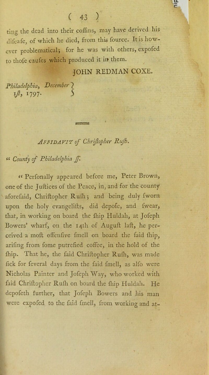 ting the dead into their coffins, may have derived his difeafe, of which he died, from this fource. It is how- ever problematical; for he was with others, expofed to thole caufes which produced it in them. JOHN REDMAN COXE. Philadelphia, December 7 lft> *197- 5 Affidavit of Chriflopher Rufh. iC County of Philadelphia Jf. f( Perfonally appeared before me, Peter Brown, one of the Juftices of the Peace, in, and for the county aforefaid, Chriftopher Rulh; and being duly fworn upon the holy evangelifts, did depofe, and fwear, that, in working on board the {hip Huldah, at Jofeph Bowers’ wharf, on the 14th of Auguft laft, he per- ceived a mod; offinffive fmell on board the faid ffiip, arifing from fome putrefied coffee, in the hold of the ffiip. That he, the faid Chriftopher Rufh, was made fick for feveral days from the faid fmell, as alfo were Nicholas Painter and Jofeph Way, who worked with faid Chriflopher Rufh on board the ffiip Huldah. He depofeth further, that Jofeph Bowers and his man were expofed to the faid fmell, from working and at-