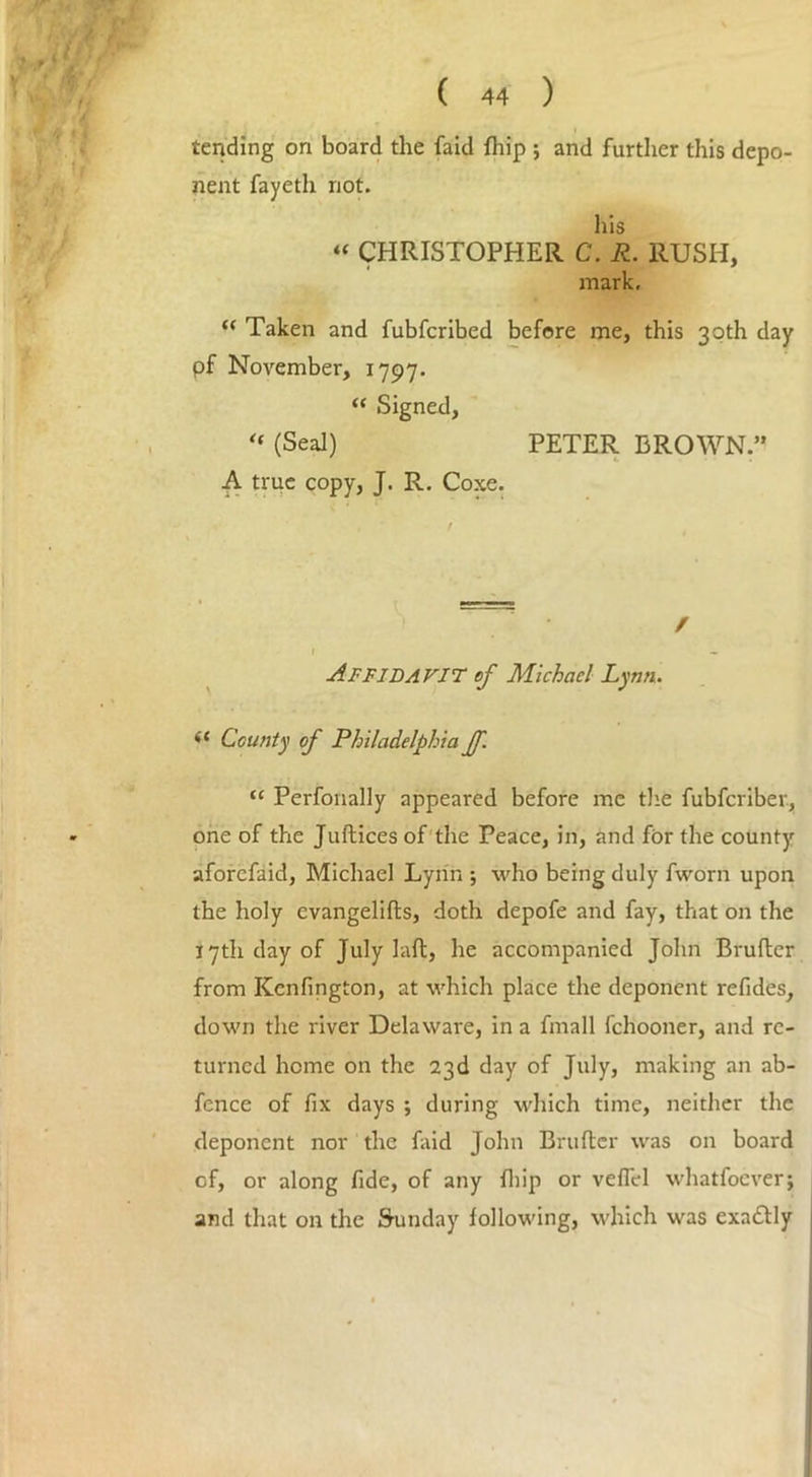 tending on board the faid fhip ; and further this depo- nent fayeth not. his “ CHRISTOPHER C. R. RUSH, mark. “ Taken and fubfcribed before me, this 30th day pf November, 1797. “ Signed, “ (Seal) PETER BROWN.” A true copy, J. R. Coxe. / I - Affidavit of Michael Lynn. (t County of Philadelphia ff. “ Perfonally appeared before me the fubfcriber, one of the Juftices of the Peace, in, and for the county aforcfaid, Michael Lynn ; who being duly fworn upon the holy evangelifts, doth depofe and fay, that on the 17th day of July laft, he accompanied John Brufter from Kenfington, at which place the deponent refides, down the river Delaware, in a fmall lehooner, and re- turned home on the 23d day of July, making an ab- fence of fix days ; during which time, neither the deponent nor the faid John Brufter was on board of, or along fide, of any fliip or vefiel whatfoever; and that on the Sunday following, which was exactly